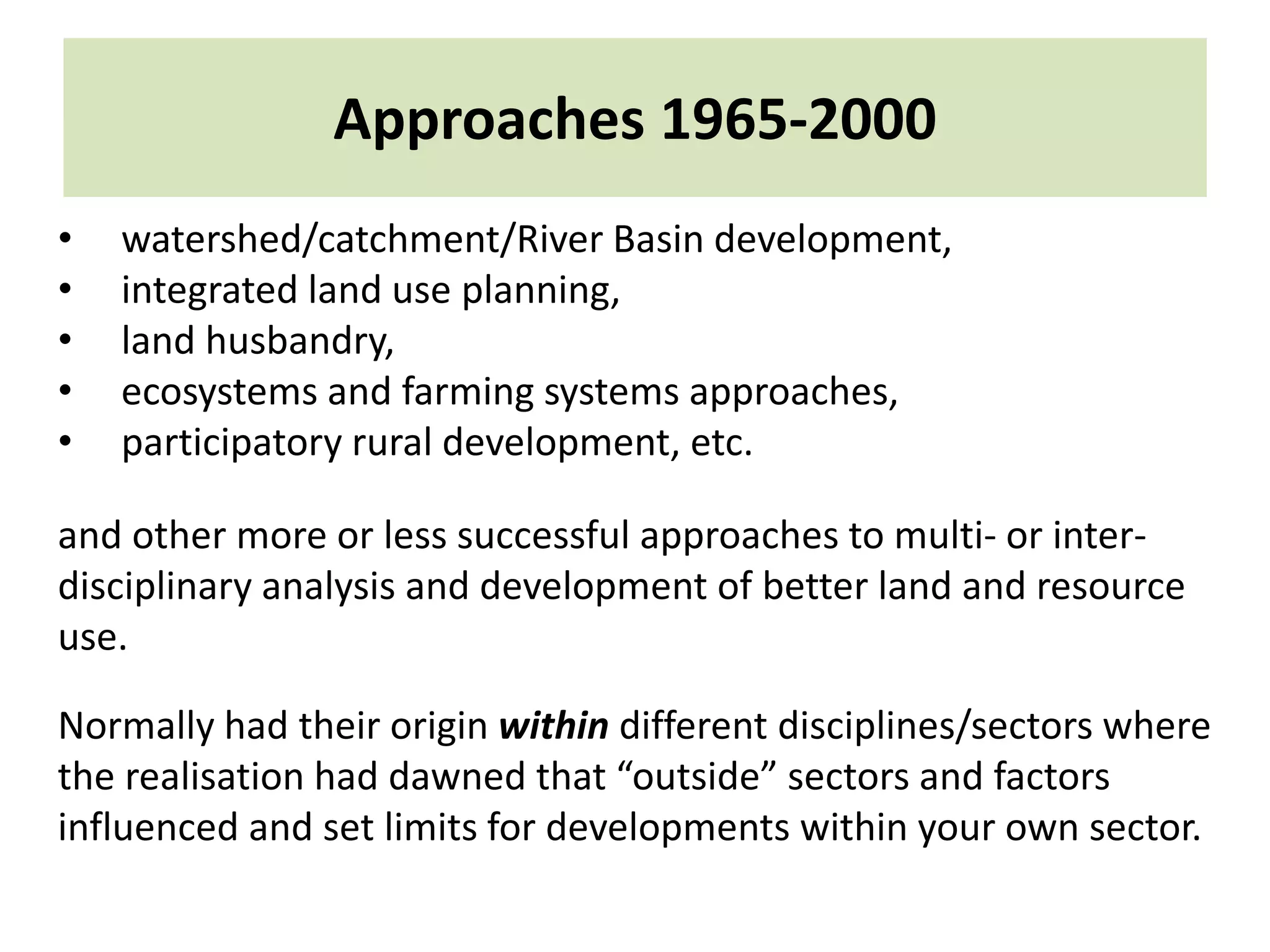 Approaches 1965-2000
• watershed/catchment/River Basin development,
• integrated land use planning,
• land husbandry,
• ecosystems and farming systems approaches,
• participatory rural development, etc.
and other more or less successful approaches to multi- or inter-
disciplinary analysis and development of better land and resource
use.
Normally had their origin within different disciplines/sectors where
the realisation had dawned that “outside” sectors and factors
influenced and set limits for developments within your own sector.
 
