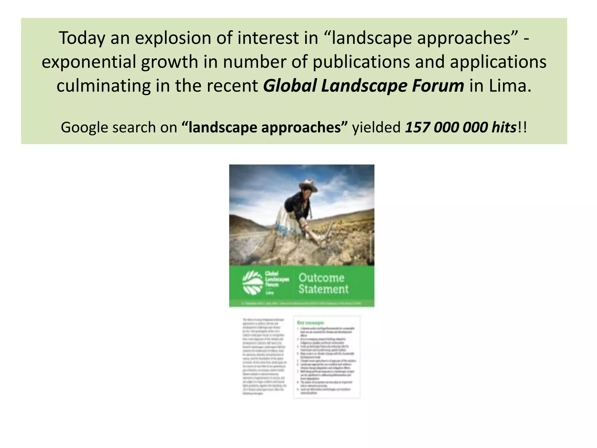 Today an explosion of interest in “landscape approaches” -
exponential growth in number of publications and applications
culminating in the recent Global Landscape Forum in Lima.
Google search on “landscape approaches” yielded 157 000 000 hits!!
 
