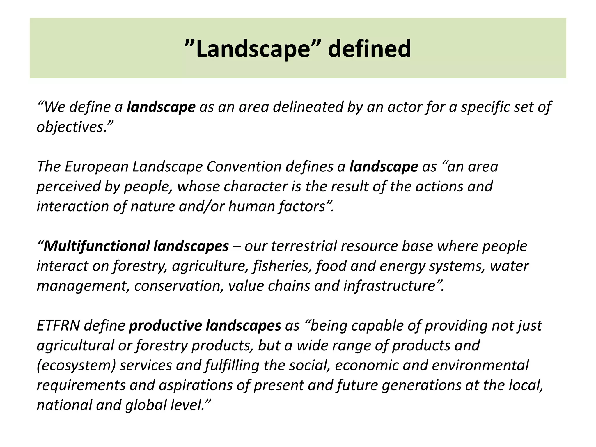 ”Landscape” defined
“We define a landscape as an area delineated by an actor for a specific set of
objectives.”
The European Landscape Convention defines a landscape as “an area
perceived by people, whose character is the result of the actions and
interaction of nature and/or human factors”.
“Multifunctional landscapes – our terrestrial resource base where people
interact on forestry, agriculture, fisheries, food and energy systems, water
management, conservation, value chains and infrastructure”.
ETFRN define productive landscapes as “being capable of providing not just
agricultural or forestry products, but a wide range of products and
(ecosystem) services and fulfilling the social, economic and environmental
requirements and aspirations of present and future generations at the local,
national and global level.”
 