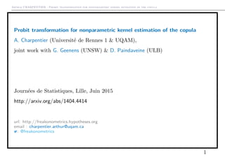 Arthur CHARPENTIER - Probit transformation for nonparametric kernel estimation of the copula
Probit transformation for nonparametric kernel estimation of the copula
A. Charpentier (Université de Rennes 1 & UQAM),
joint work with G. Geenens (UNSW) & D. Paindaveine (ULB)
Journées de Statistiques, Lille, Juin 2015
http://arxiv.org/abs/1404.4414
url: http://freakonometrics.hypotheses.org
email : charpentier.arthur@uqam.ca
: @freakonometrics
1
 