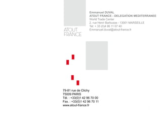 79-81 rue de Clichy
75009 PARIS
Tél. : +33(0)1 42 96 70 00
Fax. : +33(0)1 42 96 70 11
www.atout-france.fr
Emmanuel DUVAL
ATOUT FRANCE - DELEGATION MEDITERRANEE
World Trade Center
2, rue Henri Barbusse - 13001 MARSEILLE
Tel: + 33 (0)4 96 11 07 40
Emmanuel.duval@atout-france.fr
 