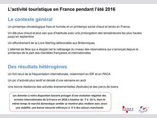 L’activité touristique en France pendant l’été 2016
Le contexte général
Un printemps climatologique frais et humide et un printemps social chaud et tendu en France
Un été plus chaud et plus sec que d’habitude avec une prolongation des températures les plus hautes
jusqu’en septembre
Un effondrement de la Livre Sterling défavorable aux Britanniques
L’attentat de Nice qui a stoppé net le rattrapage du niveau des réservations qui s’amorçait depuis le
printemps de la part des clientèles françaises et internationales
Des résultats hétérogènes
Un fort recul de la fréquentation internationale, notamment en IDF et en PACA
Un pic d’activité plus tardif et décalé d’une semaine en août
Une bonne résilience des activités événementielles (festivals) et des parcs de loisirs
 