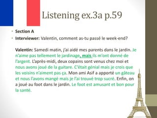Listening ex.3a p.59
• Section A
• Interviewer: Valentin, comment as-tu passé le week-end?
Valentin: Samedi matin, j’ai aidé mes parents dans le jardin. Je
n’aime pas tellement le jardinage, mais ils m’ont donné de
l’argent. L’après-midi, deux copains sont venus chez moi et
nous avons joué de la guitare. C’était génial mais je crois que
les voisins n’aiment pas ça. Mon ami Asif a apporté un gâteau
et nous l’avons mangé mais je l’ai trouvé trop sucré. Enfin, on
a joué au foot dans le jardin. Le foot est amusant et bon pour
la santé.
 