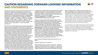 All statements, other than statements of historical fact, made and
information contained in this presentation and responses to
questions constitute “forward-looking information” or “forward-
looking statements” as those terms are defined under Canadian
securities laws (“forward-looking statements”). Forward-looking
statements may be identified by terminology such “believes”,
“anticipates”, “expects”, “is expected”, “scheduled”, “estimates”,
“pending”, “intends”, “plans”, “forecasts”, “targets”, or “hopes”,
or variations of such words and phrases or statements that
certain actions, events or results “may”, “could”, “would”, “will”,
“should” “might”, “will be taken”, or “occur” and similar
expressions).
By their nature, forward-looking statements involve assumptions,
inherent risks and uncertainties, many of which are difficult to
predict, and are usually beyond the control of management, that
could cause actual results to be materially different from those
expressed by these forward-looking. Lundin Gold believes that
the expectations reflected in these forward-looking statements
are reasonable as of the date made, but no assurance can be
given that these expectations will prove to be correct. In
particular, this presentation contains forward-looking statements
pertaining to: Company’s 2023 production outlook, including
estimates of gold production, grades recoveries and AISC;
expected sales receipts, cash flow forecasts and financing
obligations; our debt reduction strategy; estimated capital costs,
the Company’s declaration and payment of dividends pursuant to
its dividend policy; goals related to GHG emissions, and the ability
to meet the same, and the achievability and actionability of the
Company's climate change strategy; timing and the success of its
drill program at FDN and its other exploration activities; estimates
of mineral resources and reserves at FDN and plans to update the
same. There can be no assurance that such statements will prove
to be accurate, as Lundin Gold's actual results and future events
could differ materially from those anticipated in this forward-
looking information as a result of the factors discussed in the
"Risk Factors" section in Lundin Gold’s Annual Information Form
dated March 31, 2023, which is available
at www.lundingold.com or on SEDAR+. Forward-looking
information should not be unduly relied upon.
Except as noted, the technical information contained in this
presentation relating to the Fruta Del Norte Project is based on
the Technical Report prepared for the Company entitled
“Amended NI 43-101 Technical Report, Fruta del Norte Mine,
Ecuador” dated March 29, 2023 with an effective date of
December 31, 2022, available under the Company’s profile at
www.sedar.com. Information of a scientific and technical nature
in this presentation was reviewed and approved by Ron
Hochstein, P.Eng., Lundin Gold’s President and Chief Executive
Officer, who is a Qualified Persons within the meaning of National
Instrument 43-101 - Standards of Disclosure for Mineral Projects
(“NI 43-101”). The disclosure of exploration information
contained in this presentation was prepared by Andre Oliveira
P.Geo, Lundin Gold’s V.P. Exploration, who is a Qualified Person in
accordance with the requirements of NI 43-101.
Unless otherwise indicated, all dollar values herein are in US
dollars.
Important Information for US Investors
This presentation may use the terms “measured", “indicated“,
“inferred" and “historical” mineral resources. U.S. investors are
advised that, while such terms are recognized and required by
Canadian regulations, the Securities and Exchange Commission
does not recognize them. “Inferred mineral resources" and
“historical estimates” have a great amount of uncertainty as to
their existence and great uncertainty as to their economic
feasibility. It cannot be assumed that all or any part of an inferred
mineral resource or a historical estimate will ever be upgraded to
a higher category. Under Canadian rules, estimates of inferred
mineral resources may not form the basis of feasibility or other
economic studies. Further, historical estimates are not recognized
under Canada’s NI 43-101. U.S. investors are cautioned not to
assume that all or any part of measured or indicated mineral
resources will ever be converted to mineral reserves.
This presentation is not an offer of securities for sale in the United
States or in any other jurisdiction. The Company’s securities have
not been and will not be registered under the United States
Securities Act of 1933, as amended, and may not be offered or
sold within the United States absent registration or an application
exemption from registration.
CAUTION REGARDING FORWARD-LOOKING INFORMATION
AND STATEMENTS
Slide 2 TSX: LUG / OMX: LUG / OTCQX: LUGDF
 
