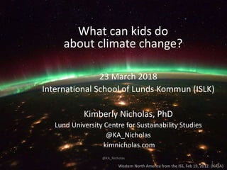 Western North America from the ISS, Feb 19, 2012. (NASA)
What can kids do
about climate change?
23 March 2018
International School of Lunds Kommun (ISLK)
Kimberly Nicholas, PhD
Lund University Centre for Sustainability Studies
@KA_Nicholas
kimnicholas.com
1
@KA_Nicholas
 