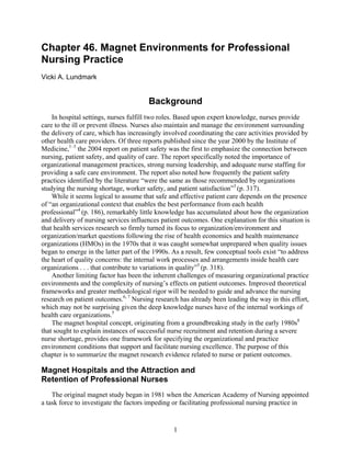 Chapter 46. Magnet Environments for Professional
Nursing Practice
Vicki A. Lundmark


                                        Background
    In hospital settings, nurses fulfill two roles. Based upon expert knowledge, nurses provide
care to the ill or prevent illness. Nurses also maintain and manage the environment surrounding
the delivery of care, which has increasingly involved coordinating the care activities provided by
other health care providers. Of three reports published since the year 2000 by the Institute of
Medicine,1–3 the 2004 report on patient safety was the first to emphasize the connection between
nursing, patient safety, and quality of care. The report specifically noted the importance of
organizational management practices, strong nursing leadership, and adequate nurse staffing for
providing a safe care environment. The report also noted how frequently the patient safety
practices identified by the literature “were the same as those recommended by organizations
studying the nursing shortage, worker safety, and patient satisfaction”3 (p. 317).
    While it seems logical to assume that safe and effective patient care depends on the presence
of “an organizational context that enables the best performance from each health
professional”4 (p. 186), remarkably little knowledge has accumulated about how the organization
and delivery of nursing services influences patient outcomes. One explanation for this situation is
that health services research so firmly turned its focus to organization/environment and
organization/market questions following the rise of health economics and health maintenance
organizations (HMOs) in the 1970s that it was caught somewhat unprepared when quality issues
began to emerge in the latter part of the 1990s. As a result, few conceptual tools exist “to address
the heart of quality concerns: the internal work processes and arrangements inside health care
organizations . . . that contribute to variations in quality”5 (p. 318).
    Another limiting factor has been the inherent challenges of measuring organizational practice
environments and the complexity of nursing’s effects on patient outcomes. Improved theoretical
frameworks and greater methodological rigor will be needed to guide and advance the nursing
research on patient outcomes.6, 7 Nursing research has already been leading the way in this effort,
which may not be surprising given the deep knowledge nurses have of the internal workings of
health care organizations.5
    The magnet hospital concept, originating from a groundbreaking study in the early 1980s8
that sought to explain instances of successful nurse recruitment and retention during a severe
nurse shortage, provides one framework for specifying the organizational and practice
environment conditions that support and facilitate nursing excellence. The purpose of this
chapter is to summarize the magnet research evidence related to nurse or patient outcomes.

Magnet Hospitals and the Attraction and
Retention of Professional Nurses
    The original magnet study began in 1981 when the American Academy of Nursing appointed
a task force to investigate the factors impeding or facilitating professional nursing practice in


                                                 1
 