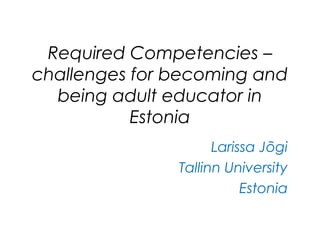 Required Competencies –
challenges for becoming and
being adult educator in
Estonia
Larissa Jõgi
Tallinn University
Estonia
 