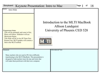 Page  of Scene: Voiceover: Storyboard : Informational Text:: Intro Slide Introduction to the MLTI MacBook Allison Lundquist  University of Phoenix CED 528  Keynote Presentation: Intro to Mac 1 18 Title will be animated, and come in first,  Photo will follow. Slideshow will use Showroom theme,  Title Slide will be in size 48 Times New Roman Font. MLTI graphic will contain a link to the MLTI website  Many teachers who are used to PCs have difficulty transitioning to the MLTI MacBook. This presentation is designed to help teachers learn the tips and tricks that will make them proficient with their new computer.  Programmers Notes: 