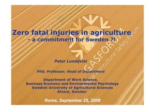 Zero fatal injuries in agriculture
    - a commitment for Sweden ?!



                 Peter Lundqvist

        PhD, Professor, Head of Department

            Department of Work Science,
   Business Economy and Environmental Psychology
      Swedish University of Agricultural Sciences
                  Alnarp, Sweden

            Rome, September 25, 2008
 