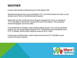 WEATHER
Lundy’s mild climate is influenced by the north Atlantic drift.
Spring temperatures hover at a comfortable 10°C, and while showers are brief, Lundy
receives up to 75mm of rainfall during the season.
During the summer months of June to August, temperatures rise to an average of
17°C, with highs of around 20°C towards the end of the season. The occasional
shower will appear, but not too often.
From September to October, cooler weather greets tourists. If you visit during these
months, you can expect highs of around 14°C. Temperatures can sometimes rise to
21°C in October, but the heat is offset by winds of up to 111kph.
In November and December, winter brings lows of around 4°C. Rainfall is most
common during this season.
 