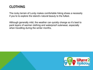 CLOTHING
The rocky terrain of Lundy makes comfortable hiking shoes a necessity
if you’re to explore the island’s natural beauty to the fullest.
Although generally mild, the weather can quickly change so it’s best to
pack layers of warmer clothing and waterproof outerwear, especially
when travelling during the winter months.
 