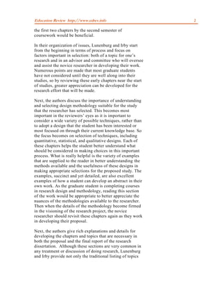 Education Review http://www.edrev.info                         2

the first two chapters by the second semester of
coursework would be beneficial.

In their organization of issues, Lunenburg and Irby start
from the beginning in terms of process and focus on
factors important in selection: both of a topic for one’s
research and in an advisor and committee who will oversee
and assist the novice researcher in developing their work.
Numerous points are made that most graduate students
have not considered until they are well along into their
studies, so by reviewing these early chapters near the start
of studies, greater appreciation can be developed for the
research effort that will be made.

Next, the authors discuss the importance of understanding
and selecting design methodology suitable for the study
that the researcher has selected. This becomes most
important in the reviewers’ eyes as it is important to
consider a wide variety of possible techniques, rather than
to adopt a design that the student has been interested or
most focused on through their current knowledge base. So
the focus becomes on selection of techniques, including
quantitative, statistical, and qualitative designs. Each of
these chapters helps the student better understand what
should be considered in making choices in this important
process. What is really helpful is the variety of examples
that are supplied to the reader in better understanding the
methods available and the usefulness of these designs in
making appropriate selections for the proposed study. The
examples, succinct and yet detailed, are also excellent
examples of how a student can develop an abstract in their
own work. As the graduate student is completing courses
in research design and methodology, reading this section
of the work would be appropriate to better appreciate the
nuances of the methodologies available to the researcher.
Then when the details of the methodology become firmed
in the visioning of the research project, the novice
researcher should revisit these chapters again as they work
in developing their proposal.

Next, the authors give rich explanations and details for
developing the chapters and topics that are necessary in
both the proposal and the final report of the research
dissertation. Although these sections are very common in
any treatment or discussion of doing research, Lunenburg
and Irby provide not only the traditional listing of topics
 