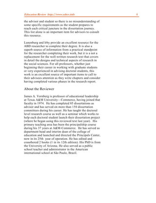 Education Review http://www.edrev.info                         4

the advisor and student so there is no misunderstanding of
some specific requirements as the student prepares to
reach each critical juncture in the dissertation journey.
This list alone is an important item for advisors to consult
this resource.

Lunenburg and Irby provide an excellent resource for the
ABD researcher to complete their degree. It is also a
superb source of information from a practical standpoint
for the researcher completing their work, but it is a not a
replacement for the well-written research text that covers
in detail the designs and technical aspects of research in
the social sciences. For all professors, whether just
beginning their career in working with graduate students
or very experienced in advising doctoral students, this
work is an excellent source of important items to call to
their advisees attention as they write chapters and consider
having completed various phases in the research report.

About the Reviewer
James A. Vornberg is professor of educational leadership
at Texas A&M University—Commerce, having joined that
faculty in 1974. He has completed 85 dissertations as
advisor and has served on more than 150 dissertation
committees during his career. He has taught the doctoral
level research course as well as a seminar which works to
help each doctoral student launch their dissertation project
(where he began using this reviewed text last year). His
primary teaching area has been the principalship course
during his 37 years at A&M-Commerce. He has served as
department head and interim dean of the college of
education and launched and directed the Principals Center,
now in its 25th year of operation. He has edited and
coauthored 2 books (1 in its 12th edition). His PhD is from
the University of Arizona. He also served as a public
school teacher and administrator in the American
international school at São Paulo, Brazil.
 