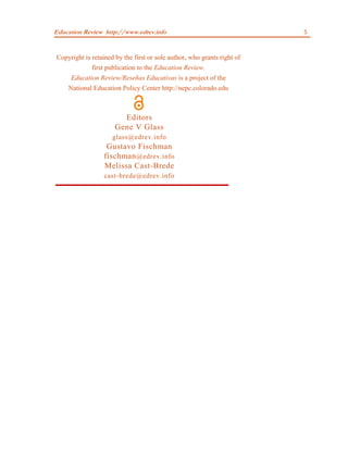 Education Review http://www.edrev.info                                   5



Copyright is retained by the first or sole author, who grants right of
             first publication to the Education Review.
    Education Review/Reseñas Educativas is a project of the
   National Education Policy Center http://nepc.colorado.edu



                        Editors
                      Gene V Glass
                     glass@edrev.info
                   Gustavo Fischman
                  fischman @edrev.info
                  Melissa Cast-Brede
                  cast-brede@edrev.info
 