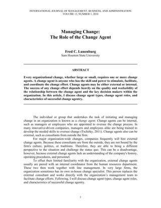 INTERNATIONAL JOURNAL OF MANAGEMENT, BUSINESS, AND ADMINISTRATION
VOLUME 13, NUMBER 1, 2010
1
Managing Change:
The Role of the Change Agent
Fred C. Lunenburg
Sam Houston State University
________________________________________________________________________
ABSTRACT
Every organizational change, whether large or small, requires one or more change
agents. A change agent is anyone who has the skill and power to stimulate, facilitate,
and coordinate the change effort. Change agents may be either external or internal.
The success of any change effort depends heavily on the quality and workability of
the relationship between the change agent and the key decision makers within the
organization. In this article, I discuss change agent types, change agent roles, and
characteristics of successful change agentry.
________________________________________________________________________
The individual or group that undertakes the task of initiating and managing
change in an organization is known as a change agent. Change agents can be internal,
such as managers or employees who are appointed to oversee the change process. In
many innovative-driven companies, managers and employees alike are being trained to
develop the needed skills to oversee change (Tschirky, 2011). Change agents also can be
external, such as consultants from outside the firm.
For major organization-wide changes, companies frequently will hire external
change agents. Because these consultants are from the outside, they are not bound by the
firm's culture, politics, or traditions. Therefore, they are able to bring a different
perspective to the situation and challenge the status quo. This can be a disadvantage,
however, because external change agents lack an understanding of the company's history,
operating procedures, and personnel.
To offset their limited familiarity with the organization, external change agents
usually are paired with an internal coordinator from the human resources department.
These two then work together with line management. In very large firms, the
organization sometimes has its own in-house change specialist. This person replaces the
external consultant and works directly with the organization’s management team to
facilitate change efforts. Following, I will discuss change agent types, change agent roles,
and characteristics of successful change agentry.
 