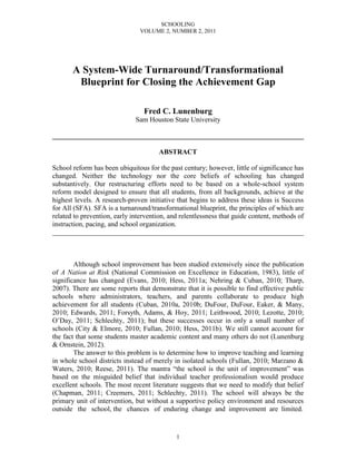 SCHOOLING
                                VOLUME 2, NUMBER 2, 2011




       A System-Wide Turnaround/Transformational
        Blueprint for Closing the Achievement Gap

                                 Fred C. Lunenburg
                              Sam Houston State University

________________________________________________________________________

                                       ABSTRACT

School reform has been ubiquitous for the past century; however, little of significance has
changed. Neither the technology nor the core beliefs of schooling has changed
substantively. Our restructuring efforts need to be based on a whole-school system
reform model designed to ensure that all students, from all backgrounds, achieve at the
highest levels. A research-proven initiative that begins to address these ideas is Success
for All (SFA). SFA is a turnaround/transformational blueprint, the principles of which are
related to prevention, early intervention, and relentlessness that guide content, methods of
instruction, pacing, and school organization.
________________________________________________________________________



        Although school improvement has been studied extensively since the publication
of A Nation at Risk (National Commission on Excellence in Education, 1983), little of
significance has changed (Evans, 2010; Hess, 2011a; Nehring & Cuban, 2010; Tharp,
2007). There are some reports that demonstrate that it is possible to find effective public
schools where administrators, teachers, and parents collaborate to produce high
achievement for all students (Cuban, 2010a, 2010b; DuFour, DuFour, Eaker, & Many,
2010; Edwards, 2011; Forsyth, Adams, & Hoy, 2011; Leithwood, 2010; Lezotte, 2010;
O’Day, 2011; Schlechty, 2011); but these successes occur in only a small number of
schools (City & Elmore, 2010; Fullan, 2010; Hess, 2011b). We still cannot account for
the fact that some students master academic content and many others do not (Lunenburg
& Ornstein, 2012).
        The answer to this problem is to determine how to improve teaching and learning
in whole school districts instead of merely in isolated schools (Fullan, 2010; Marzano &
Waters, 2010; Reese, 2011). The mantra “the school is the unit of improvement” was
based on the misguided belief that individual teacher professionalism would produce
excellent schools. The most recent literature suggests that we need to modify that belief
(Chapman, 2011; Creemers, 2011; Schlechty, 2011). The school will always be the
primary unit of intervention, but without a supportive policy environment and resources
outside the school, the chances of enduring change and improvement are limited.


                                             1
 