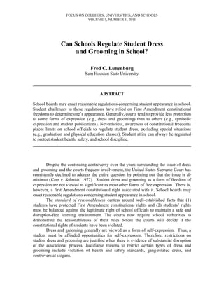 FOCUS ON COLLEGES, UNIVERSITIES, AND SCHOOLS
                            VOLUME 5, NUMBER 1, 2011




               Can Schools Regulate Student Dress
                   and Grooming in School?

                                Fred C. Lunenburg
                             Sam Houston State University

________________________________________________________________________

                                      ABSTRACT

School boards may enact reasonable regulations concerning student appearance in school.
Student challenges to these regulations have relied on First Amendment constitutional
freedoms to determine one’s appearance. Generally, courts tend to provide less protection
to some forms of expression (e.g., dress and grooming) than to others (e.g., symbolic
expression and student publications). Nevertheless, awareness of constitutional freedoms
places limits on school officials to regulate student dress, excluding special situations
(e.g., graduation and physical education classes). Student attire can always be regulated
to protect student health, safety, and school discipline.
________________________________________________________________________



        Despite the continuing controversy over the years surrounding the issue of dress
and grooming and the courts frequent involvement, the United States Supreme Court has
consistently declined to address the entire question by pointing out that the issue is de
minimus (Karr v. Schmidt, 1972). Student dress and grooming as a form of freedom of
expression are not viewed as significant as most other forms of free expression. There is,
however, a first Amendment constitutional right associated with it. School boards may
enact reasonable regulations concerning student appearance in school.
        The standard of reasonableness centers around well-established facts that (1)
students have protected First Amendment constitutional rights and (2) students’ rights
must be balanced against the legitimate right of school officials to maintain a safe and
disruption-free learning environment. The courts now require school authorities to
demonstrate the reasonableness of their rules before the courts will decide if the
constitutional rights of students have been violated.
        Dress and grooming generally are viewed as a form of self-expression. Thus, a
student must be afforded opportunities for self-expression. Therefore, restrictions on
student dress and grooming are justified when there is evidence of substantial disruption
of the educational process. Justifiable reasons to restrict certain types of dress and
grooming include violation of health and safety standards, gang-related dress, and
controversial slogans.
 