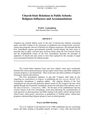 FOCUS ON COLLEGES, UNIVERSITIES, AND SCHOOLS
                             VOLUME 5, NUMBER 1, 2011




           Church-State Relations in Public Schools:
           Religious Influences and Accommodations


                                 Fred C. Lunenburg
                              Sam Houston State University

________________________________________________________________________

                                       ABSTRACT

Litigation has reached federal courts in the area of church-state relations concerning
prayer and bible reading in the classroom, at graduation and extracurricular activities,
release-time programs, and use of facilities for religious expression. The principle that the
First Amendment requires governmental neutrality toward religion has been easier to
prescribe than to apply. Lawsuits have involved claims under the Free Exercise Clause
and the Establishment Clause of the First Amendment. Recently the principle of
separation of church and state seems to have been replaced by the concepts of equal
access and equal treatment for religious groups.
________________________________________________________________________



        The United States Supreme Court and lower federal courts have consistently
declared that school-sponsored prayer during regular school hours and Bible reading for
sectarian purposes is unconstitutional. These issues have provided a plethora of litigation
focusing on church-state relations.
        The First Amendment stipulates, in part that “Congress shall make no law
respecting an establishment of religion, or prohibiting the free exercise thereof” (U.S.
Constitution, Amendment I; emphasis added). The religious liberties of the First
Amendment not only provide protection against actions by the Congress but also, when
applied through the Fourteenth Amendment, protect the individual from arbitrary acts of
the states (Cantwell v. Connecticut, 1940). On the basis of the establishment and free
exercise clauses of the First Amendment, courts must determine the constitutionality of
such questions as allowing prayer and Bible reading in the public schools during normal
school hours, silent prayer, and prayer at graduations or football games, release-time
programs, and permitting religious groups to meet on school grounds.


                                Prayer and Bible Reading

       Two U.S. Supreme Court decisions in the 1960s established case law concerning
prayer and bible reading in the public schools. In Engel v. Vitale, 1962, the Court held

                                            1
 