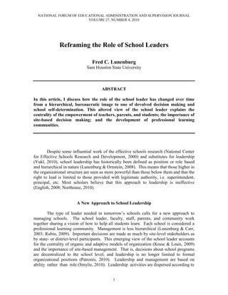 NATIONAL FORUM OF EDUCATIONAL ADMINISTRATION AND SUPERVISION JOURNAL
VOLUME 27, NUMBER 4, 2010
1
Reframing the Role of School Leaders
Fred C. Lunenburg
Sam Houston State University
ABSTRACT
In this article, I discuss how the role of the school leader has changed over time
from a hierarchical, bureaucratic image to one of devolved decision making and
school self-determination. This altered view of the school leader explains the
centrality of the empowerment of teachers, parents, and students; the importance of
site-based decision making; and the development of professional learning
communities.
Despite some influential work of the effective schools research (National Center
for Effective Schools Research and Development, 2000) and substitutes for leadership
(Yukl, 2010), school leadership has historically been defined as position or role based
and hierarchical in nature (Lunenburg & Ornstein, 2008). This means that those higher in
the organizational structure are seen as more powerful than those below them and that the
right to lead is limited to those provided with legitimate authority, i.e. superintendent,
principal, etc. Most scholars believe that this approach to leadership is ineffective
(English, 2008; Northouse, 2010).
A New Approach to School Leadership
The type of leader needed in tomorrow’s schools calls for a new approach to
managing schools. The school leader, faculty, staff, parents, and community work
together sharing a vision of how to help all students learn. Each school is considered a
professional learning community. Management is less hierarchical (Lunenburg & Carr,
2003; Rubin, 2009). Important decisions are made as much by site-level stakeholders as
by state- or district-level participants. This emerging view of the school leader accounts
for the centrality of organic and adaptive models of organization (Kruse & Louis, 2009)
and the importance of site-based management. That is, decisions about school programs
are decentralized to the school level, and leadership is no longer limited to formal
organizational positions (Patronis, 2010). Leadership and management are based on
ability rather than role (Smylie, 2010). Leadership activities are dispersed according to
 