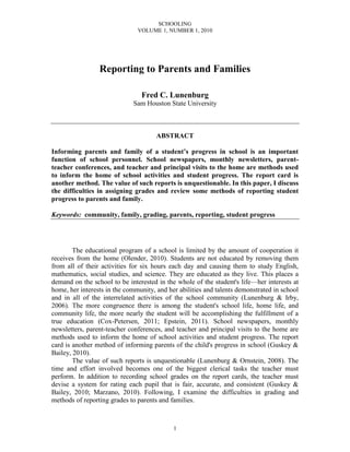 SCHOOLING
VOLUME 1, NUMBER 1, 2010
1
Reporting to Parents and Families
Fred C. Lunenburg
Sam Houston State University
ABSTRACT
Informing parents and family of a student’s progress in school is an important
function of school personnel. School newspapers, monthly newsletters, parent-
teacher conferences, and teacher and principal visits to the home are methods used
to inform the home of school activities and student progress. The report card is
another method. The value of such reports is unquestionable. In this paper, I discuss
the difficulties in assigning grades and review some methods of reporting student
progress to parents and family.
Keywords: community, family, grading, parents, reporting, student progress
The educational program of a school is limited by the amount of cooperation it
receives from the home (Olender, 2010). Students are not educated by removing them
from all of their activities for six hours each day and causing them to study English,
mathematics, social studies, and science. They are educated as they live. This places a
demand on the school to be interested in the whole of the student's life—her interests at
home, her interests in the community, and her abilities and talents demonstrated in school
and in all of the interrelated activities of the school community (Lunenburg & Irby,
2006). The more congruence there is among the student's school life, home life, and
community life, the more nearly the student will be accomplishing the fulfillment of a
true education (Cox-Petersen, 2011; Epstein, 2011). School newspapers, monthly
newsletters, parent-teacher conferences, and teacher and principal visits to the home are
methods used to inform the home of school activities and student progress. The report
card is another method of informing parents of the child's progress in school (Guskey &
Bailey, 2010).
The value of such reports is unquestionable (Lunenburg & Ornstein, 2008). The
time and effort involved becomes one of the biggest clerical tasks the teacher must
perform. In addition to recording school grades on the report cards, the teacher must
devise a system for rating each pupil that is fair, accurate, and consistent (Guskey &
Bailey, 2010; Marzano, 2010). Following, I examine the difficulties in grading and
methods of reporting grades to parents and families.
 