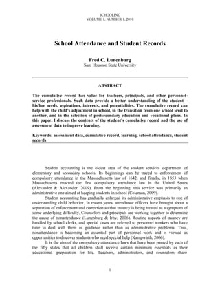 SCHOOLING
VOLUME 1, NUMBER 1, 2010
1
School Attendance and Student Records
Fred C. Lunenburg
Sam Houston State University
ABSTRACT
The cumulative record has value for teachers, principals, and other personnel-
service professionals. Such data provide a better understanding of the student –
his/her needs, aspirations, interests, and potentialities. The cumulative record can
help with the child’s adjustment in school, in the transition from one school level to
another, and in the selection of postsecondary education and vocational plans. In
this paper, I discuss the contents of the student’s cumulative record and the use of
assessment data to improve learning.
Keywords: assessment data, cumulative record, learning, school attendance, student
records
Student accounting is the oldest area of the student services department of
elementary and secondary schools. Its beginnings can be traced to enforcement of
compulsory attendance in the Massachusetts law of 1642, and finally, in 1853 when
Massachusetts enacted the first compulsory attendance law in the United States
(Alexander & Alexander, 2009). From the beginning, this service was primarily an
administrative one aimed at keeping students in school (Coleman, 2009).
Student accounting has gradually enlarged its administrative emphasis to one of
understanding child behavior. In recent years, attendance officers have brought about a
separation of enforcement and correction so that truancy is being treated as a symptom of
some underlying difficulty. Counselors and principals are working together to determine
the cause of nonattendance (Lunenburg & Irby, 2006). Routine aspects of truancy are
handled by school clerks, and special cases are referred to personnel workers who have
time to deal with them as guidance rather than as administrative problems. Thus,
nonattendance is becoming an essential part of personnel work and is viewed as
opportunities to discover students who need special help (Kampwirth, 2006).
It is the aim of the compulsory-attendance laws that have been passed by each of
the fifty states that all children shall receive certain minimum essentials as their
educational preparation for life. Teachers, administrators, and counselors share
 