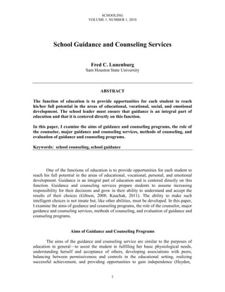 SCHOOLING
VOLUME 1, NUMBER 1, 2010
1
School Guidance and Counseling Services
Fred C. Lunenburg
Sam Houston State University
ABSTRACT
The function of education is to provide opportunities for each student to reach
his/her full potential in the areas of educational, vocational, social, and emotional
development. The school leader must ensure that guidance is an integral part of
education and that it is centered directly on this function.
In this paper, I examine the aims of guidance and counseling programs, the role of
the counselor, major guidance and counseling services, methods of counseling, and
evaluation of guidance and counseling programs.
Keywords: school counseling, school guidance
One of the functions of education is to provide opportunities for each student to
reach his full potential in the areas of educational, vocational, personal, and emotional
development. Guidance is an integral part of education and is centered directly on this
function. Guidance and counseling services prepare students to assume increasing
responsibility for their decisions and grow in their ability to understand and accept the
results of their choices (Gibson, 2008; Kauchak, 2011). The ability to make such
intelligent choices is not innate but, like other abilities, must be developed. In this paper,
I examine the aims of guidance and counseling programs, the role of the counselor, major
guidance and counseling services, methods of counseling, and evaluation of guidance and
counseling programs.
Aims of Guidance and Counseling Programs
The aims of the guidance and counseling service are similar to the purposes of
education in general—to assist the student in fulfilling her basic physiological needs,
understanding herself and acceptance of others, developing associations with peers,
balancing between permissiveness and controls in the educational setting, realizing
successful achievement, and providing opportunities to gain independence (Heyden,
 