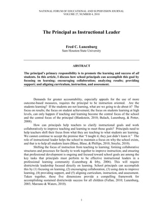 NATIONAL FORUM OF EDUCATIONAL AND SUPERVISION JOURNAL
VOLUME 27, NUMBER 4, 2010
1
The Principal as Instructional Leader
Fred C. Lunenburg
Sam Houston State University
ABSTRACT
The principal’s primary responsibility is to promote the learning and success of all
students. In this article, I discuss how school principals can accomplish this goal by
focusing on learning; encouraging collaboration; analyzing results; providing
support; and aligning curriculum, instruction, and assessment.
Demands for greater accountability, especially appeals for the use of more
outcome-based measures, requires the principal to be instruction oriented. Are the
students learning? If the students are not learning, what are we going to do about it? The
focus on results; the focus on student achievement; the focus on students learning at high
levels, can only happen if teaching and learning become the central focus of the school
and the central focus of the principal (Blankstein, 2010; Bulach, Lunenburg, & Potter,
2008).
How can principals help teachers to clarify instructional goals and work
collaboratively to improve teaching and learning to meet those goals? Principals need to
help teachers shift their focus from what they are teaching to what students are learning.
We cannot continue to accept the premise that “I taught it; they just didn’t learn it.” The
role of instructional leader helps the school to maintain a focus on why the school exists,
and that is to help all students learn (Blase, Blase, & Phillips, 2010; Smylie, 2010).
Shifting the focus of instruction from teaching to learning; forming collaborative
structures and processes for faculty to work together to improve instruction; and ensuring
that professional development is ongoing and focused toward school goals are among the
key tasks that principals must perform to be effective instructional leaders in a
professional learning community (Lunenburg & Irby, 2006). This will require
districtwide leadership focused directly on learning. School principals can accomplish
this by (1) focusing on learning, (2) encouraging collaboration, (3) using data to improve
learning, (4) providing support, and (5) aligning curriculum, instruction, and assessment.
Taken together, these five dimensions provide a compelling framework for
accomplishing sustained districtwide success for all children (Fullan, 2010; Lunenburg,
2003; Marzano & Waters, 2010).
 