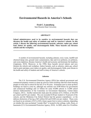 FOCUS ON COLLEGES, UNIVERSITIES, AND SCHOOLS
VOLUME 4, NUMBER 1, 2010
1
Environmental Hazards in America’s Schools
Fred C. Lunenburg
Sam Houston State University
________________________________________________________________________
ABSTRACT
School administrators need to be sensitive to environmental hazards that can
threaten the health and safety of students and staff in America’s schools. In this
article, I discuss the following environmental hazards: asbestos, radon gas, school
lead, indoor air quality, and electromagnetic fields. These hazards can threaten
schools and the workplace.
________________________________________________________________________
A number of environmental hazards, including asbestos, toxic waste, landfill and
chemical dump sites, ground water contamination, lake and river pollution, air pollution,
and ozone depletion, threaten America’s health and economy and dominate the headlines
(Lippmann, 2010). Moreover, in the 1990s these hazards moved indoors and now
threaten the schools and workplace. Indoor hazards, such as asbestos, radon gas, school
lead in paint and pipes, poor indoor air quality, and electromagnetic fields, pose threats to
the health and safety of students and staff in many of America’s schools.
Asbestos
The U.S. Environmental Protection Agency (EPA) has ordered government and
commercial property owners to clean up asbestos-laden buildings that have been housing
people at work and in school for the last 25 to 50 years. Estimated costs to clean up these
buildings are hard to come by, although one estimate was $100 billion for government
and commercial buildings and 3.5 billion for some 45,000 schools in 31,000 school
districts (Subcommittee of the Committee on Government Operations, United States
Congress, 2011). Another nationwide study puts the estimate at $1.2 billion, or $22,858
per school and $31 per student. The cost exceeded $150 per student in 10 percent of the
schools, and the Oklahoma City School District had the greatest expenditures—or the
dubious distinction of having a $65 million bill and $1688 cost per student. These costs
are based on an estimate of $15 to $20 a linear square foot to remove asbestos, depending
on whether this once-acclaimed “wonder fiber” is located in the ceilings, walls, floors, or
basements (U.S. Environmental Protection Agency, 2010). In 2009, some 8 to 10 million
 