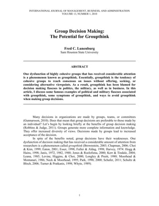 INTERNATIONAL JOURNAL OF MANAGEMENT, BUSINESS, AND ADMINISTRATION
                        VOLUME 13, NUMBER 1, 2010




                      Group Decision Making:
                    The Potential for Groupthink

                                Fred C. Lunenburg
                             Sam Houston State University

________________________________________________________________________

                                     ABSTRACT

One dysfunction of highly cohesive groups that has received considerable attention
is a phenomenon known as groupthink. Essentially, groupthink is the tendency of
cohesive groups to reach consensus on issues without offering, seeking, or
considering alternative viewpoints. As a result, groupthink has been blamed for
decision making fiascoes in politics, the military, as well as in business. In this
article, I discuss some famous examples of political and military fiascoes associated
with groupthink, some symptoms of groupthink, and ways to avoid groupthink
when making group decisions.
________________________________________________________________________



       Many decisions in organizations are made by groups, teams, or committees
(Gunnarsson, 2010). Does that mean that group decisions are preferable to those made by
an individual? Let’s begin by looking briefly at the benefits of group decision making
(Robbins & Judge, 2011). Groups generate more complete information and knowledge.
They offer increased diversity of views. Decisions made by groups lead to increased
acceptance of the decision.
       In spite of the benefits noted, group decisions have their weaknesses. One
dysfunction of decision making that has received a considerable amount of attention from
researchers is a phenomenon called groupthink (Brownstein, 2003; Chapman, 2006; Choi
& Kim, 1999; Eaton, 2001; Esser, 1998; Fuller & Aldag, 1998; Harvey, 1974: Hogg &
Hains, 1998; Janis, 1972, 1982, 1988; Jones & Roelofsma, 2000; Kerr & Tindale, 2004;
Leana, 1985; Levine, Higgins, & Choi, 2000; Longley & Pruitt, 1980; Moorhead &
Montanari, 1986; Neck & Moorhead, 1995; Park, 1990, 2000; Schafer, 2011; Schultz &
Bloch, 2006; Turner & Pratkanis, 1998; Whyte, 1989).




                                           1
 