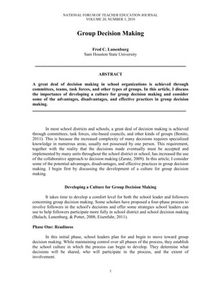 NATIONAL FORUM OF TEACHER EDUCATION JOURNAL
VOLUME 20, NUMBER 3, 2010
1
Group Decision Making
Fred C. Lunenburg
Sam Houston State University
__________________________________________________________
ABSTRACT
A great deal of decision making in school organizations is achieved through
committees, teams, task forces, and other types of groups. In this article, I discuss
the importance of developing a culture for group decision making and consider
some of the advantages, disadvantages, and effective practices in group decision
making.
___________________________________________________________
In most school districts and schools, a great deal of decision making is achieved
through committees, task forces, site-based councils, and other kinds of groups (Bonito,
2011). This is because the increased complexity of many decisions requires specialized
knowledge in numerous areas, usually not possessed by one person. This requirement,
together with the reality that the decisions made eventually must be accepted and
implemented by many units throughout the school district or school, has increased the use
of the collaborative approach to decision making (Zarate, 2009). In this article, I consider
some of the potential advantages, disadvantages, and effective practices in group decision
making. I begin first by discussing the development of a culture for group decision
making.
Developing a Culture for Group Decision Making
It takes time to develop a comfort level for both the school leader and followers
concerning group decision making. Some scholars have proposed a four-phase process to
involve followers in the school's decisions and offer some strategies school leaders can
use to help followers participate more fully in school district and school decision making
(Bulach, Lunenburg, & Potter, 2008; Eisenfuhr, 2011).
Phase One: Readiness
In this initial phase, school leaders plan for and begin to move toward group
decision making. While maintaining control over all phases of the process, they establish
the school culture in which the process can begin to develop. They determine what
decisions will be shared, who will participate in the process, and the extent of
involvement.
 