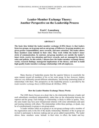 INTERNATIONAL JOURNAL OF MANAGEMENT, BUSINESS, AND ADMINISTRATION
                        VOLUME 13, NUMBER 1, 2010




            Leader-Member Exchange Theory:
       Another Perspective on the Leadership Process

                                 Fred C. Lunenburg
                              Sam Houston State University

________________________________________________________________________

                                       ABSTRACT

The basic idea behind the leader-member exchange (LMX) theory is that leaders
form two groups, an in-group and an out-group, of followers. In-group members are
given greater responsibilities, more rewards, and more attention. The leader allows
these members some latitude in their roles. They work within the leader’s inner
circle of communication. In contrast, out-group members are outside the leader’s
inner circle, receive less attention and fewer rewards, and are managed by formal
rules and policies. In this article, I discuss how the leader-member exchange theory
works; research findings; managerial implications of the theory; and how to build
high-quality leader-member exchange relationships with all employees.
________________________________________________________________________



        Many theories of leadership assume that the superior behaves in essentially the
same manner toward all members of his or her work group. In fact, however, leaders
often act very differently toward different subordinates, and develop contrasting kinds of
relationships with them. This perspective on the leadership process is provided by the
leader-member exchange theory (LMX) (Graen & Uhl-Bien, 1995).


                  How the Leader-Member Exchange Theory Works

        The LMX theory focuses on a dyad, that is, the relationship between a leader and
each subordinate considered independently, rather than on the relationship between the
superior and the group. Each linkage, or relationship, is likely to differ in quality. Thus,
the same leader may have poor interpersonal relations with some subordinates and open
and trusting relations with others. The relationships within these pairings, or dyads, may
be of a predominantly in-group or out-group nature.
        A leader initiates either an in-group or an out-group exchange with a member of
the organization early in the life of the dyadic relationship. Members of the in-group are
invited to participate in decision making and are given added responsibility. The leader
allows these members some latitude in their roles; in effect, the leader and key


                                             1
 