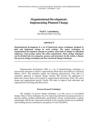 INTERNATIONAL JOURNAL OF MANAGEMENT, BUSINESS, AND ADMINISTRATION
VOLUME 13, NUMBER 1, 2010
1
Organizational Development:
Implementing Planned Change
Fred C. Lunenburg
Sam Houston State University
________________________________________________________________________
ABSTRACT
Organizational development is a set of behavioral science techniques designed to
plan and implement change in work settings. The major techniques of
organizational development attempt to produce some kind of change in individual
employees, work groups, and/or the entire organization. These change techniques
can be divided into two categories: process and structural. In this article, I discuss
four process change techniques and four structural change techniques.
________________________________________________________________________
Organizational development (OD) is a set of planned-change techniques or
interventions designed to improve organizational effectiveness and employee well-being
(Balzac, 2011). This definition implies the following characteristics. First, OD is a
systematic approach to planned change. Second, OD involves the application of
behavioral science theory and research to organizational functioning. Third, OD values
human and organizational growth. Finally, OD seeks to improve both individual and
organizational well-being and effectiveness.
Process-Focused Techniques
The emphasis of process change techniques is on the process to accomplish
change. Many of these techniques focus on improving individual and group processes in
decision making, problem identification and problem solving, communication, working
relationships, and the like. Intervention methods in this category include survey feedback,
team building, process consultation, and quality-of-work-life (QWL).
 
