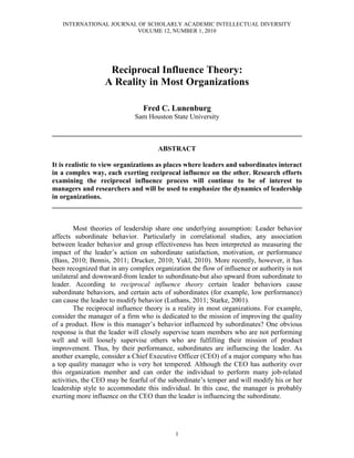 INTERNATIONAL JOURNAL OF SCHOLARLY ACADEMIC INTELLECTUAL DIVERSITY
                        VOLUME 12, NUMBER 1, 2010




                    Reciprocal Influence Theory:
                   A Reality in Most Organizations

                                Fred C. Lunenburg
                             Sam Houston State University

________________________________________________________________________

                                      ABSTRACT

It is realistic to view organizations as places where leaders and subordinates interact
in a complex way, each exerting reciprocal influence on the other. Research efforts
examining the reciprocal influence process will continue to be of interest to
managers and researchers and will be used to emphasize the dynamics of leadership
in organizations.
________________________________________________________________________


         Most theories of leadership share one underlying assumption: Leader behavior
affects subordinate behavior. Particularly in correlational studies, any association
between leader behavior and group effectiveness has been interpreted as measuring the
impact of the leader’s action on subordinate satisfaction, motivation, or performance
(Bass, 2010; Bennis, 2011; Drucker, 2010; Yukl, 2010). More recently, however, it has
been recognized that in any complex organization the flow of influence or authority is not
unilateral and downward-from leader to subordinate-but also upward from subordinate to
leader. According to reciprocal influence theory certain leader behaviors cause
subordinate behaviors, and certain acts of subordinates (for example, low performance)
can cause the leader to modify behavior (Luthans, 2011; Starke, 2001).
         The reciprocal influence theory is a reality in most organizations. For example,
consider the manager of a firm who is dedicated to the mission of improving the quality
of a product. How is this manager’s behavior influenced by subordinates? One obvious
response is that the leader will closely supervise team members who are not performing
well and will loosely supervise others who are fulfilling their mission of product
improvement. Thus, by their performance, subordinates are influencing the leader. As
another example, consider a Chief Executive Officer (CEO) of a major company who has
a top quality manager who is very hot tempered. Although the CEO has authority over
this organization member and can order the individual to perform many job-related
activities, the CEO may be fearful of the subordinate’s temper and will modify his or her
leadership style to accommodate this individual. In this case, the manager is probably
exerting more influence on the CEO than the leader is influencing the subordinate.




                                            1
 