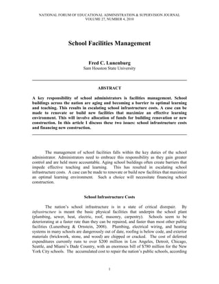 NATIONAL FORUM OF EDUCATIONAL ADMINISTRATION & SUPERVISION JOURNAL
VOLUME 27, NUMBER 4, 2010
1
School Facilities Management
Fred C. Lunenburg
Sam Houston State University
________________________________________________________________________
ABSTRACT
A key responsibility of school administrators is facilities management. School
buildings across the nation are aging and becoming a barrier to optimal learning
and teaching. This results in escalating school infrastructure costs. A case can be
made to renovate or build new facilities that maximize an effective learning
environment. This will involve allocation of funds for building renovation or new
construction. In this article I discuss these two issues: school infrastructure costs
and financing new construction.
________________________________________________________________________
The management of school facilities falls within the key duties of the school
administrator. Administrators need to embrace this responsibility as they gain greater
control and are held more accountable. Aging school buildings often create barriers that
impede effective teaching and learning. This has resulted in escalating school
infrastructure costs. A case can be made to renovate or build new facilities that maximize
an optimal learning environment. Such a choice will necessitate financing school
construction.
School Infrastructure Costs
The nation’s school infrastructure is in a state of critical disrepair. By
infrastructure is meant the basic physical facilities that underpin the school plant
(plumbing, sewer, heat, electric, roof, masonry, carpentry). Schools seem to be
deteriorating at a faster rate than they can be repaired, and faster than most other public
facilities (Lunenburg & Ornstein, 2008). Plumbing, electrical wiring, and heating
systems in many schools are dangerously out of date, roofing is below code, and exterior
materials (brickwork, stone, and wood) are chipped or cracked. The cost of deferred
expenditures currently runs to over $200 million in Los Angeles, Detroit, Chicago,
Seattle, and Miami’s Dade Country, with an enormous bill of $780 million for the New
York City schools. The accumulated cost to repair the nation’s public schools, according
 