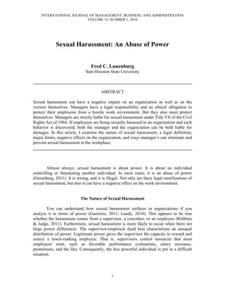 INTERNATIONAL JOURNAL OF MANAGEMENT, BUSINESS, AND ADMINISTRATION
                        VOLUME 13, NUMBER 1, 2010




             Sexual Harassment: An Abuse of Power


                                 Fred C. Lunenburg
                              Sam Houston State University

________________________________________________________________________

                                       ABSTRACT

Sexual harassment can have a negative impact on an organization as well as on the
victims themselves. Managers have a legal responsibility and an ethical obligation to
protect their employees from a hostile work environment. But they also must protect
themselves. Managers are strictly liable for sexual harassment under Title VII of the Civil
Rights Act of 1964. If employees are being sexually harassed in an organization and such
behavior is discovered, both the manager and the organization can be held liable for
damages. In this article, I examine the nature of sexual harassment, a legal definition,
major forms, negative effects on the organization, and ways manager’s can eliminate and
prevent sexual harassment in the workplace.
________________________________________________________________________



        Almost always, sexual harassment is about power. It is about an individual
controlling or threatening another individual. In most cases, it is an abuse of power
(Greenberg, 2011). It is wrong, and it is illegal. Not only are there legal ramifications of
sexual harassment, but also it can have a negative effect on the work environment.


                           The Nature of Sexual Harassment

        You can understand how sexual harassment surfaces in organizations if you
analyze it in terms of power (Guerrero, 2011; Landy, 2010). This appears to be true
whether the harassment comes from a supervisor, a coworker, or an employee (Robbins
& Judge, 2011). Furthermore, sexual harassment is more likely to occur when there are
large power differences. The supervisor-employee dyad best characterizes an unequal
distribution of power. Legitimate power gives the supervisor the capacity to reward and
coerce a lower-ranking employee. That is, supervisors control resources that most
employees want, such as favorable performance evaluations, salary increases,
promotions, and the like. Consequently, the less powerful individual is put in a difficult
situation.



                                             1
 