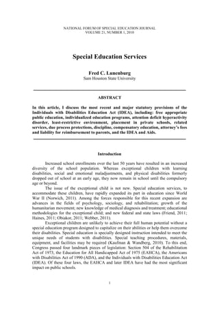 NATIONAL FORUM OF SPECIAL EDUCATION JOURNAL
                            VOLUME 21, NUMBER 1, 2010




                        Special Education Services

                                 Fred C. Lunenburg
                              Sam Houston State University

___________________________________________________________

                                       ABSTRACT

In this article, I discuss the most recent and major statutory provisions of the
Individuals with Disabilities Education Act (IDEA), including: free appropriate
public education, individualized education programs, attention deficit hyperactivity
disorder, least-restrictive environment, placement in private schools, related
services, due process protections, discipline, compensatory education, attorney’s fees
and liability for reimbursement to parents, and the IDEA and Aids.
 ___________________________________________________________


                                       Introduction

        Increased school enrollments over the last 50 years have resulted in an increased
diversity of the school population. Whereas exceptional children with learning
disabilities, social and emotional maladjustments, and physical disabilities formerly
dropped out of school at an early age, they now remain in school until the compulsory
age or beyond.
        The issue of the exceptional child is not new. Special education services, to
accommodate these children, have rapidly expanded its part in education since World
War II (Norwich, 2011). Among the forces responsible for this recent expansion are
advances in the fields of psychology, sociology, and rehabilitation; growth of the
humanitarian movement; new knowledge of medical diagnosis and treatment; educational
methodologies for the exceptional child; and new federal and state laws (Friend, 2011;
Haines, 2011; Obiakor, 2011; Webber, 2011).
        Exceptional children are unlikely to achieve their full human potential without a
special education program designed to capitalize on their abilities or help them overcome
their disabilities. Special education is specially designed instruction intended to meet the
unique needs of students with disabilities. Special teaching procedures, materials,
equipment, and facilities may be required (Kaufman & Wandberg, 2010). To this end,
Congress passed four landmark pieces of legislation: Section 504 of the Rehabilitation
Act of 1973, the Education for All Handicapped Act of 1975 (EAHCA), the Americans
with Disabilities Act of 1990 (ADA), and the Individuals with Disabilities Education Act
(IDEA). Of these four laws, the EAHCA and later IDEA have had the most significant
impact on public schools.


                                             1
 