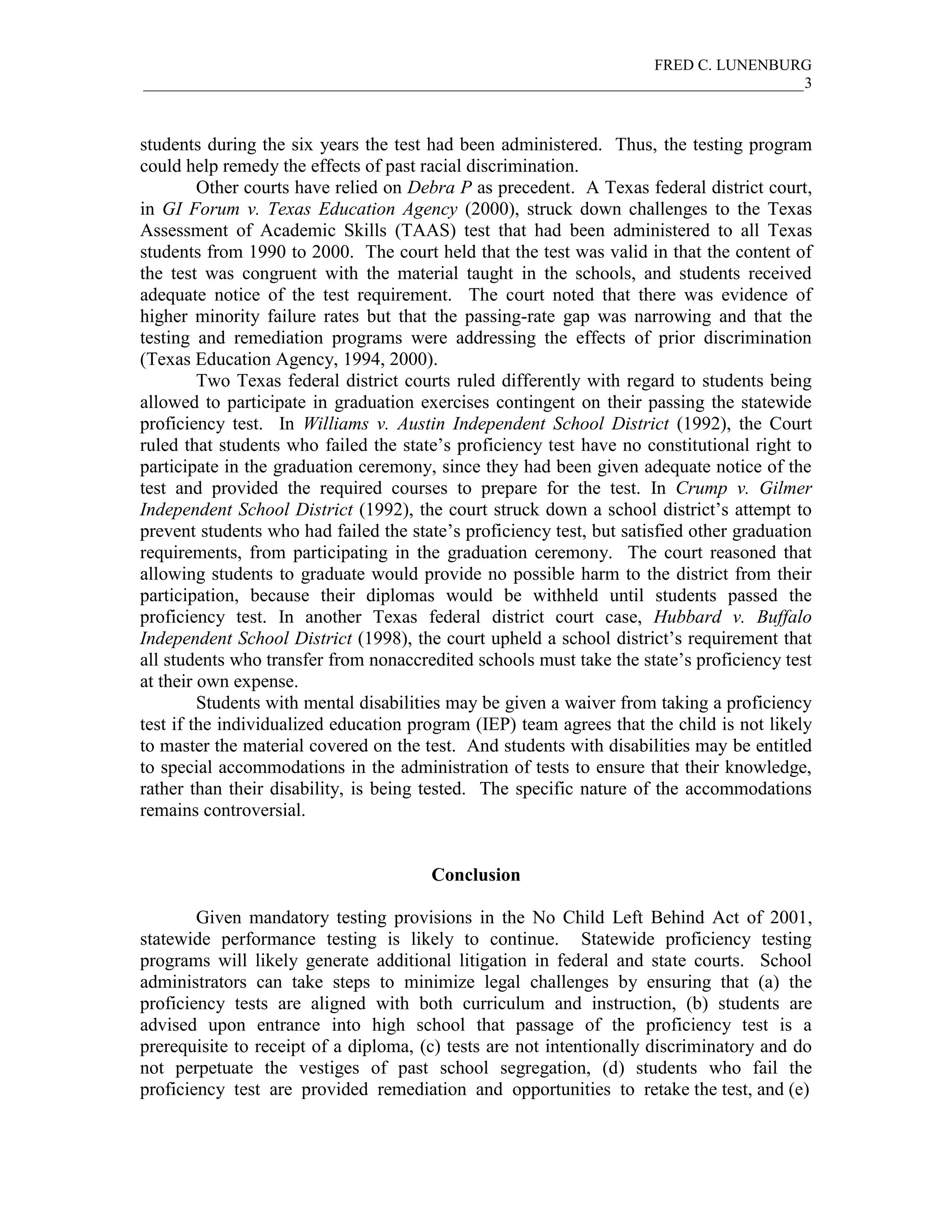 FRED C. LUNENBURG
_____________________________________________________________________________________3



students during the six years the test had been administered. Thus, the testing program
could help remedy the effects of past racial discrimination.
         Other courts have relied on Debra P as precedent. A Texas federal district court,
in GI Forum v. Texas Education Agency (2000), struck down challenges to the Texas
Assessment of Academic Skills (TAAS) test that had been administered to all Texas
students from 1990 to 2000. The court held that the test was valid in that the content of
the test was congruent with the material taught in the schools, and students received
adequate notice of the test requirement. The court noted that there was evidence of
higher minority failure rates but that the passing-rate gap was narrowing and that the
testing and remediation programs were addressing the effects of prior discrimination
(Texas Education Agency, 1994, 2000).
         Two Texas federal district courts ruled differently with regard to students being
allowed to participate in graduation exercises contingent on their passing the statewide
proficiency test. In Williams v. Austin Independent School District (1992), the Court
ruled that students who failed the state’s proficiency test have no constitutional right to
participate in the graduation ceremony, since they had been given adequate notice of the
test and provided the required courses to prepare for the test. In Crump v. Gilmer
Independent School District (1992), the court struck down a school district’s attempt to
prevent students who had failed the state’s proficiency test, but satisfied other graduation
requirements, from participating in the graduation ceremony. The court reasoned that
allowing students to graduate would provide no possible harm to the district from their
participation, because their diplomas would be withheld until students passed the
proficiency test. In another Texas federal district court case, Hubbard v. Buffalo
Independent School District (1998), the court upheld a school district’s requirement that
all students who transfer from nonaccredited schools must take the state’s proficiency test
at their own expense.
         Students with mental disabilities may be given a waiver from taking a proficiency
test if the individualized education program (IEP) team agrees that the child is not likely
to master the material covered on the test. And students with disabilities may be entitled
to special accommodations in the administration of tests to ensure that their knowledge,
rather than their disability, is being tested. The specific nature of the accommodations
remains controversial.


                                       Conclusion

        Given mandatory testing provisions in the No Child Left Behind Act of 2001,
statewide performance testing is likely to continue. Statewide proficiency testing
programs will likely generate additional litigation in federal and state courts. School
administrators can take steps to minimize legal challenges by ensuring that (a) the
proficiency tests are aligned with both curriculum and instruction, (b) students are
advised upon entrance into high school that passage of the proficiency test is a
prerequisite to receipt of a diploma, (c) tests are not intentionally discriminatory and do
not perpetuate the vestiges of past school segregation, (d) students who fail the
proficiency test are provided remediation and opportunities to retake the test, and (e)
 
