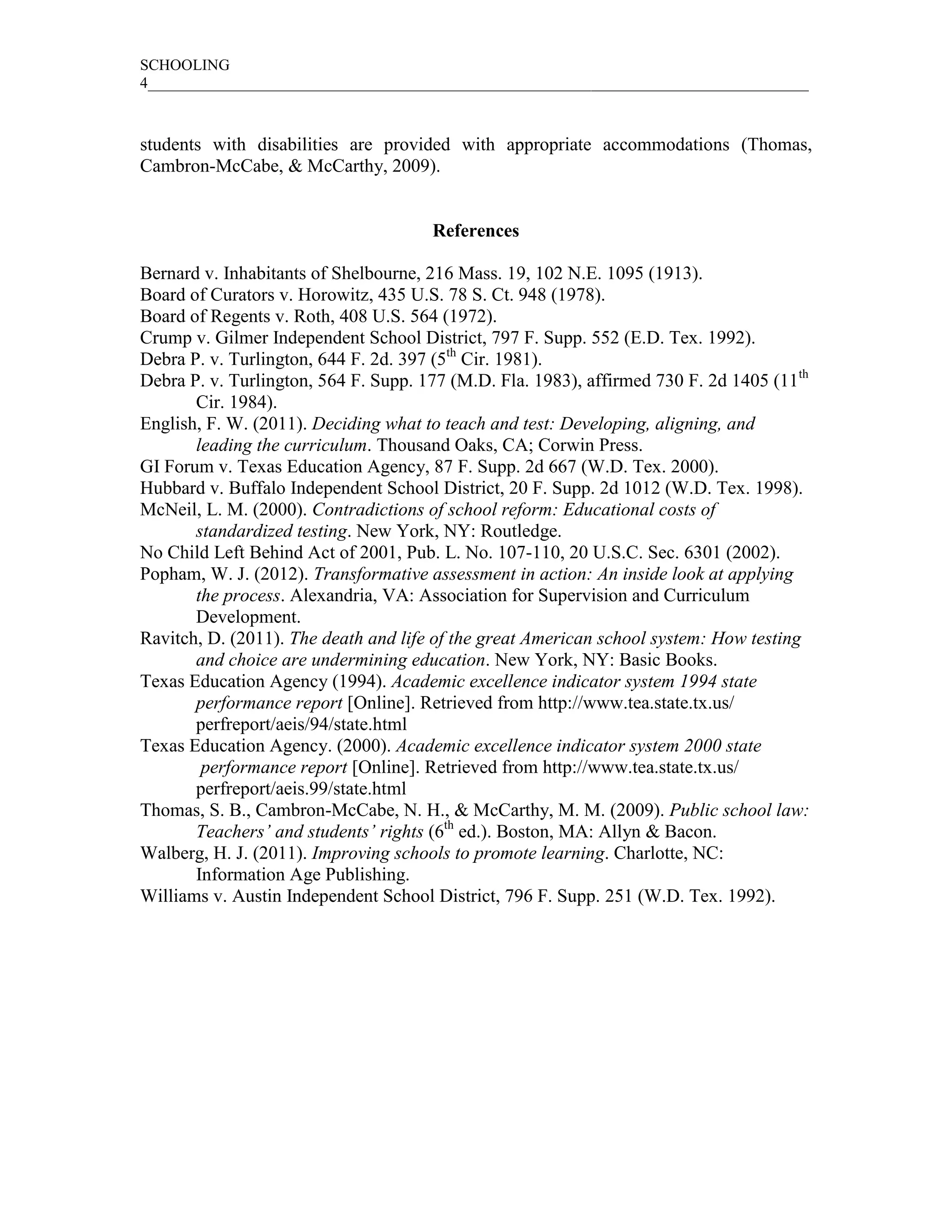 SCHOOLING
4_____________________________________________________________________________________



students with disabilities are provided with appropriate accommodations (Thomas,
Cambron-McCabe, & McCarthy, 2009).


                                      References

Bernard v. Inhabitants of Shelbourne, 216 Mass. 19, 102 N.E. 1095 (1913).
Board of Curators v. Horowitz, 435 U.S. 78 S. Ct. 948 (1978).
Board of Regents v. Roth, 408 U.S. 564 (1972).
Crump v. Gilmer Independent School District, 797 F. Supp. 552 (E.D. Tex. 1992).
Debra P. v. Turlington, 644 F. 2d. 397 (5th Cir. 1981).
Debra P. v. Turlington, 564 F. Supp. 177 (M.D. Fla. 1983), affirmed 730 F. 2d 1405 (11th
       Cir. 1984).
English, F. W. (2011). Deciding what to teach and test: Developing, aligning, and
       leading the curriculum. Thousand Oaks, CA; Corwin Press.
GI Forum v. Texas Education Agency, 87 F. Supp. 2d 667 (W.D. Tex. 2000).
Hubbard v. Buffalo Independent School District, 20 F. Supp. 2d 1012 (W.D. Tex. 1998).
McNeil, L. M. (2000). Contradictions of school reform: Educational costs of
       standardized testing. New York, NY: Routledge.
No Child Left Behind Act of 2001, Pub. L. No. 107-110, 20 U.S.C. Sec. 6301 (2002).
Popham, W. J. (2012). Transformative assessment in action: An inside look at applying
       the process. Alexandria, VA: Association for Supervision and Curriculum
       Development.
Ravitch, D. (2011). The death and life of the great American school system: How testing
       and choice are undermining education. New York, NY: Basic Books.
Texas Education Agency (1994). Academic excellence indicator system 1994 state
       performance report [Online]. Retrieved from http://www.tea.state.tx.us/
       perfreport/aeis/94/state.html
Texas Education Agency. (2000). Academic excellence indicator system 2000 state
        performance report [Online]. Retrieved from http://www.tea.state.tx.us/
       perfreport/aeis.99/state.html
Thomas, S. B., Cambron-McCabe, N. H., & McCarthy, M. M. (2009). Public school law:
       Teachers’ and students’ rights (6th ed.). Boston, MA: Allyn & Bacon.
Walberg, H. J. (2011). Improving schools to promote learning. Charlotte, NC:
       Information Age Publishing.
Williams v. Austin Independent School District, 796 F. Supp. 251 (W.D. Tex. 1992).
 