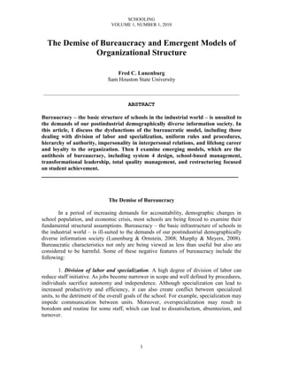 SCHOOLING
VOLUME 1, NUMBER 1, 2010
1
The Demise of Bureaucracy and Emergent Models of
Organizational Structure
Fred C. Lunenburg
Sam Houston State University
___________________________________________________________
ABSTRACT
Bureaucracy – the basic structure of schools in the industrial world – is unsuited to
the demands of our postindustrial demographically diverse information society. In
this article, I discuss the dysfunctions of the bureaucratic model, including those
dealing with division of labor and specialization, uniform rules and procedures,
hierarchy of authority, impersonality in interpersonal relations, and lifelong career
and loyalty to the organization. Then I examine emerging models, which are the
antithesis of bureaucracy, including system 4 design, school-based management,
transformational leadership, total quality management, and restructuring focused
on student achievement.
___________________________________________________________
The Demise of Bureaucracy
In a period of increasing demands for accountability, demographic changes in
school population, and economic crisis, most schools are being forced to examine their
fundamental structural assumptions. Bureaucracy – the basic infrastructure of schools in
the industrial world – is ill-suited to the demands of our postindustrial demographically
diverse information society (Lunenburg & Ornstein, 2008; Murphy & Meyers, 2008).
Bureaucratic characteristics not only are being viewed as less than useful but also are
considered to be harmful. Some of these negative features of bureaucracy include the
following:
1. Division of labor and specialization. A high degree of division of labor can
reduce staff initiative. As jobs become narrower in scope and well defined by procedures,
individuals sacrifice autonomy and independence. Although specialization can lead to
increased productivity and efficiency, it can also create conflict between specialized
units, to the detriment of the overall goals of the school. For example, specialization may
impede communication between units. Moreover, overspecialization may result in
boredom and routine for some staff, which can lead to dissatisfaction, absenteeism, and
turnover.
 