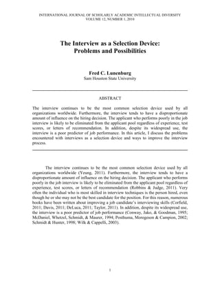 INTERNATIONAL JOURNAL OF SCHOLARLY ACADEMIC INTELLECTUAL DIVERSITY
                        VOLUME 12, NUMBER 1, 2010




                The Interview as a Selection Device:
                     Problems and Possibilities


                                 Fred C. Lunenburg
                              Sam Houston State University

________________________________________________________________________

                                       ABSTRACT

The interview continues to be the most common selection device used by all
organizations worldwide. Furthermore, the interview tends to have a disproportionate
amount of influence on the hiring decision. The applicant who performs poorly in the job
interview is likely to be eliminated from the applicant pool regardless of experience, test
scores, or letters of recommendation. In addition, despite its widespread use, the
interview is a poor predictor of job performance. In this article, I discuss the problems
encountered with interviews as a selection device and ways to improve the interview
process.
________________________________________________________________________



        The interview continues to be the most common selection device used by all
organizations worldwide (Yeung, 2011). Furthermore, the interview tends to have a
disproportionate amount of influence on the hiring decision. The applicant who performs
poorly in the job interview is likely to be eliminated from the applicant pool regardless of
experience, test scores, or letters of recommendation (Robbins & Judge, 2011). Very
often the individual who is most skilled in interview techniques is the person hired, even
though he or she may not be the best candidate for the position. For this reason, numerous
books have been written about improving a job candidate’s interviewing skills (Corfield,
2011; Davis, 2011; DeLuca, 2011; Taylor, 2011). In addition, despite its widespread use,
the interview is a poor predictor of job performance (Conway, Jako, & Goodman, 1995;
McDaniel, Whetzel, Schmidt, & Maurer, 1994; Posthuma, Moregeson & Campion, 2002;
Schmidt & Hunter, 1998; Wilk & Cappelli, 2003).




                                             1
 