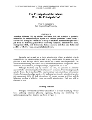 NATIONAL FORUM OF EDUCATIONAL ADMINISTRATION AND SUPERVISION JOURNAL
                        VOLUME 27, NUMBER 4, 2010



                     The Principal and the School:
                       What Do Principals Do?

                                 Fred C. Lunenburg
                              Sam Houston State University

___________________________________________________________

                                      ABSTRACT
Although functions vary by locality and school size, the principal is primarily
responsible for administering all aspects of a school’s operations. In this article, I
discuss what principal’s actually do on a day-to-day basis. I examine the principal’s
job from the following perspectives: leadership functions, administrative roles,
management skills, task dimensions, human resource activities, and behavioral
profiles of effective versus successful administrators.
 ___________________________________________________________



        Typically, each school has a single administrative officer, a principal, who is
responsible for the operation of the school. In very small schools, the person may teach
part-time as well. In large schools, there may be one or more assistant principals. The
administrative hierarchy may consist also of a number of department chairpersons, school
counselors, a social worker, school psychologist, diagnostician, and so on.
        Although functions vary by location and size, the principal is primarily
responsible for administering all aspects of a school’s operations. What then do principals
actually do on a day-to-day basis? One way to analyze what principals do is to examine
their job from a number of perspectives: (a) leadership functions, (b) administrative roles,
(c) management skills, (d) task dimensions, (e) human resource activities, and (f)
behavioral profiles of effective versus successful administrators. Each one will be
discussed in turn.


                                  Leadership Functions

        Principals combine and coordinate various kinds of resources by carrying out four
basic leadership functions: planning, organizing, leading, and monitoring. The
relationships among these functions are shown in Figure 1.
 