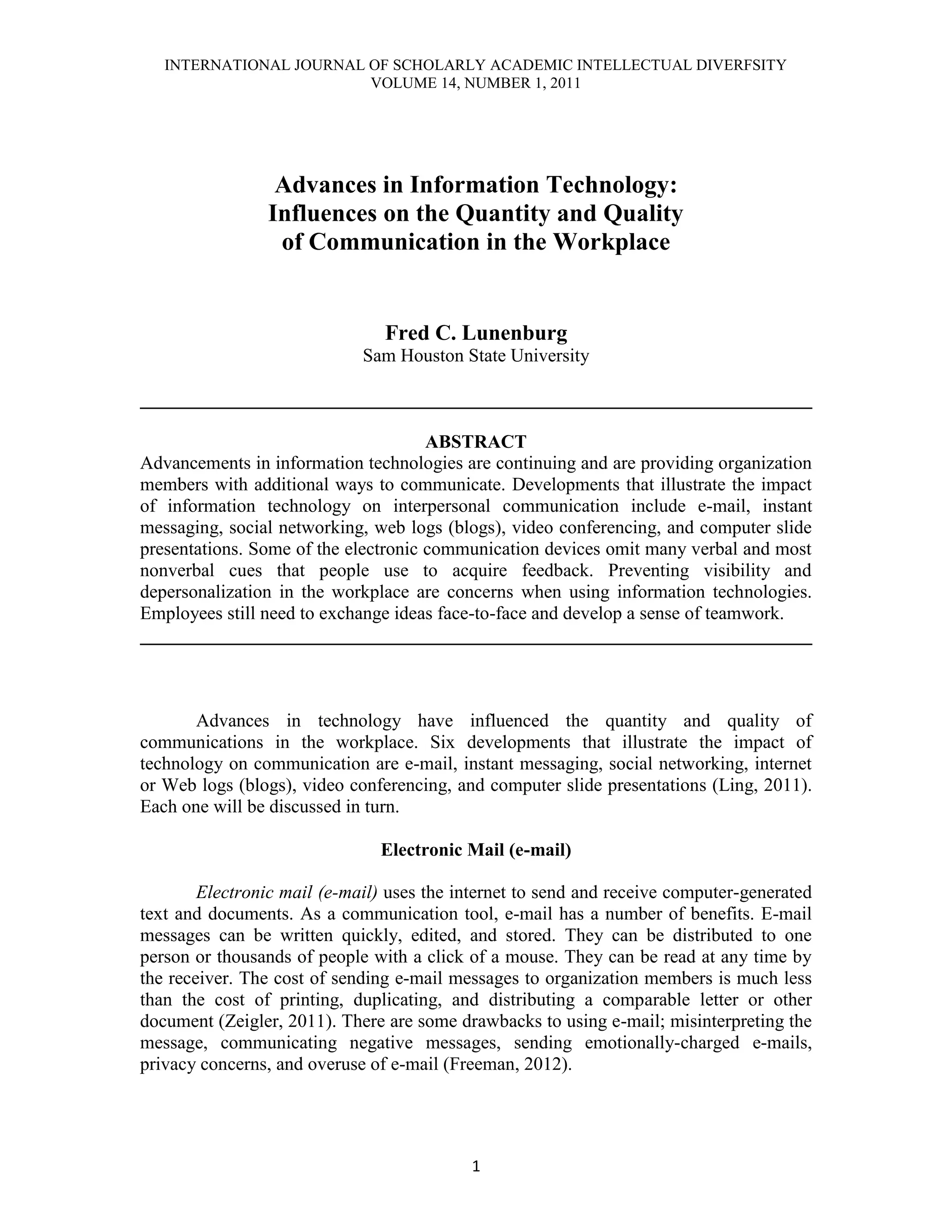 INTERNATIONAL JOURNAL OF SCHOLARLY ACADEMIC INTELLECTUAL DIVERFSITY
                         VOLUME 14, NUMBER 1, 2011




                 Advances in Information Technology:
                Influences on the Quantity and Quality
                 of Communication in the Workplace


                                Fred C. Lunenburg
                             Sam Houston State University

________________________________________________________________________

                                      ABSTRACT
Advancements in information technologies are continuing and are providing organization
members with additional ways to communicate. Developments that illustrate the impact
of information technology on interpersonal communication include e-mail, instant
messaging, social networking, web logs (blogs), video conferencing, and computer slide
presentations. Some of the electronic communication devices omit many verbal and most
nonverbal cues that people use to acquire feedback. Preventing visibility and
depersonalization in the workplace are concerns when using information technologies.
Employees still need to exchange ideas face-to-face and develop a sense of teamwork.
________________________________________________________________________



       Advances in technology have influenced the quantity and quality of
communications in the workplace. Six developments that illustrate the impact of
technology on communication are e-mail, instant messaging, social networking, internet
or Web logs (blogs), video conferencing, and computer slide presentations (Ling, 2011).
Each one will be discussed in turn.

                               Electronic Mail (e-mail)

        Electronic mail (e-mail) uses the internet to send and receive computer-generated
text and documents. As a communication tool, e-mail has a number of benefits. E-mail
messages can be written quickly, edited, and stored. They can be distributed to one
person or thousands of people with a click of a mouse. They can be read at any time by
the receiver. The cost of sending e-mail messages to organization members is much less
than the cost of printing, duplicating, and distributing a comparable letter or other
document (Zeigler, 2011). There are some drawbacks to using e-mail; misinterpreting the
message, communicating negative messages, sending emotionally-charged e-mails,
privacy concerns, and overuse of e-mail (Freeman, 2012).




                                           1
 