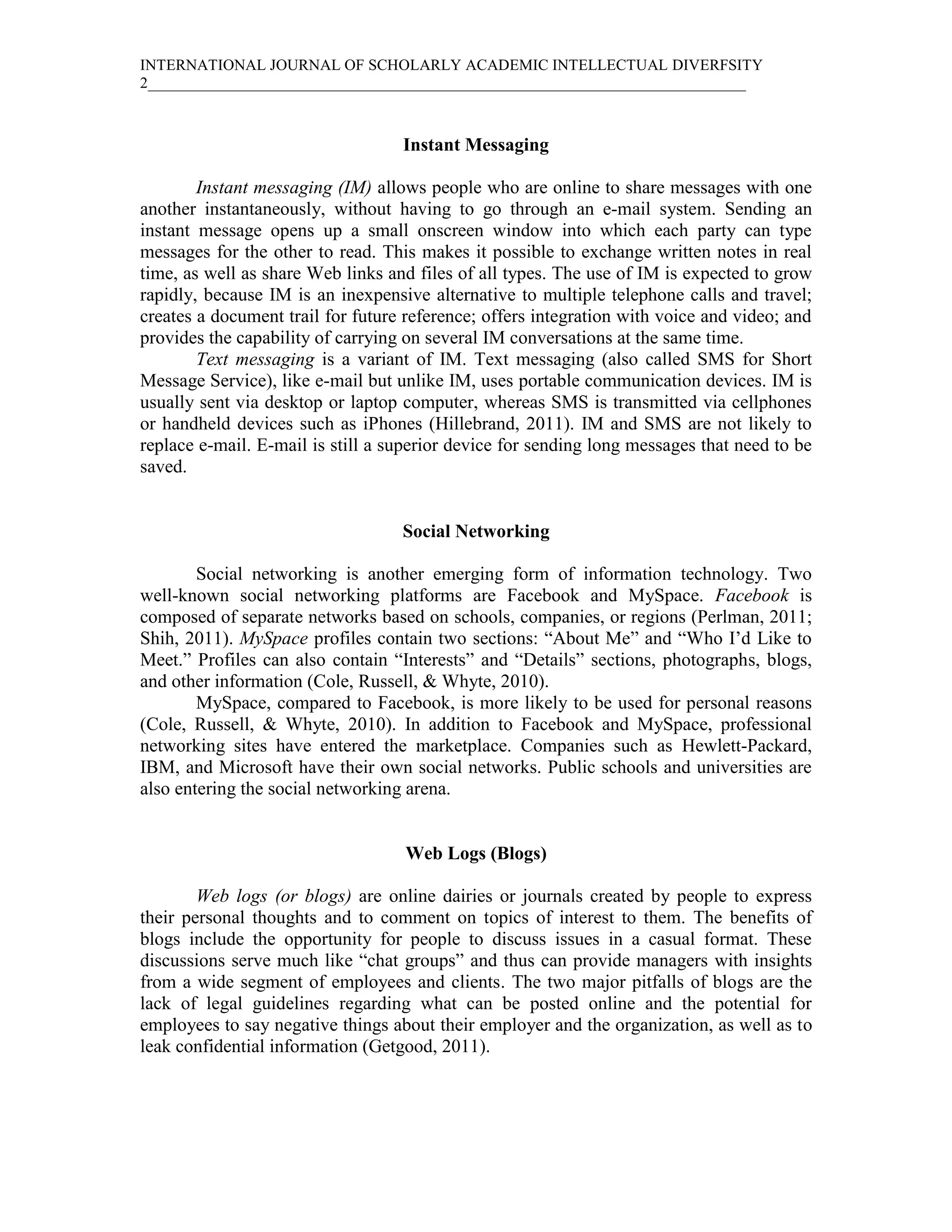 INTERNATIONAL JOURNAL OF SCHOLARLY ACADEMIC INTELLECTUAL DIVERFSITY
2_____________________________________________________________________________



                                   Instant Messaging

        Instant messaging (IM) allows people who are online to share messages with one
another instantaneously, without having to go through an e-mail system. Sending an
instant message opens up a small onscreen window into which each party can type
messages for the other to read. This makes it possible to exchange written notes in real
time, as well as share Web links and files of all types. The use of IM is expected to grow
rapidly, because IM is an inexpensive alternative to multiple telephone calls and travel;
creates a document trail for future reference; offers integration with voice and video; and
provides the capability of carrying on several IM conversations at the same time.
        Text messaging is a variant of IM. Text messaging (also called SMS for Short
Message Service), like e-mail but unlike IM, uses portable communication devices. IM is
usually sent via desktop or laptop computer, whereas SMS is transmitted via cellphones
or handheld devices such as iPhones (Hillebrand, 2011). IM and SMS are not likely to
replace e-mail. E-mail is still a superior device for sending long messages that need to be
saved.


                                   Social Networking

        Social networking is another emerging form of information technology. Two
well-known social networking platforms are Facebook and MySpace. Facebook is
composed of separate networks based on schools, companies, or regions (Perlman, 2011;
Shih, 2011). MySpace profiles contain two sections: “About Me” and “Who I’d Like to
Meet.” Profiles can also contain “Interests” and “Details” sections, photographs, blogs,
and other information (Cole, Russell, & Whyte, 2010).
        MySpace, compared to Facebook, is more likely to be used for personal reasons
(Cole, Russell, & Whyte, 2010). In addition to Facebook and MySpace, professional
networking sites have entered the marketplace. Companies such as Hewlett-Packard,
IBM, and Microsoft have their own social networks. Public schools and universities are
also entering the social networking arena.


                                   Web Logs (Blogs)

        Web logs (or blogs) are online dairies or journals created by people to express
their personal thoughts and to comment on topics of interest to them. The benefits of
blogs include the opportunity for people to discuss issues in a casual format. These
discussions serve much like “chat groups” and thus can provide managers with insights
from a wide segment of employees and clients. The two major pitfalls of blogs are the
lack of legal guidelines regarding what can be posted online and the potential for
employees to say negative things about their employer and the organization, as well as to
leak confidential information (Getgood, 2011).
 