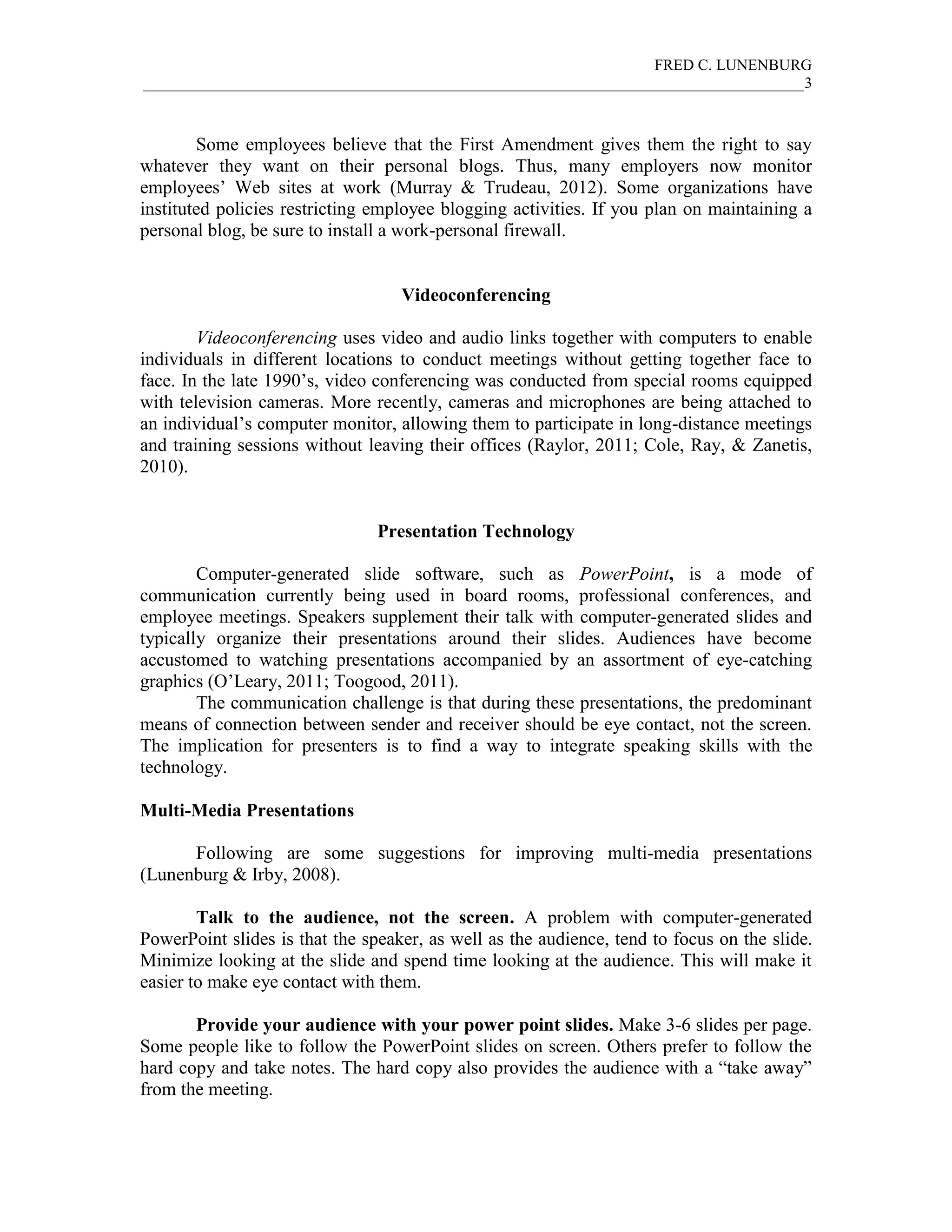 FRED C. LUNENBURG
_____________________________________________________________________________________3



        Some employees believe that the First Amendment gives them the right to say
whatever they want on their personal blogs. Thus, many employers now monitor
employees’ Web sites at work (Murray & Trudeau, 2012). Some organizations have
instituted policies restricting employee blogging activities. If you plan on maintaining a
personal blog, be sure to install a work-personal firewall.


                                   Videoconferencing

        Videoconferencing uses video and audio links together with computers to enable
individuals in different locations to conduct meetings without getting together face to
face. In the late 1990’s, video conferencing was conducted from special rooms equipped
with television cameras. More recently, cameras and microphones are being attached to
an individual’s computer monitor, allowing them to participate in long-distance meetings
and training sessions without leaving their offices (Raylor, 2011; Cole, Ray, & Zanetis,
2010).


                                Presentation Technology

        Computer-generated slide software, such as PowerPoint, is a mode of
communication currently being used in board rooms, professional conferences, and
employee meetings. Speakers supplement their talk with computer-generated slides and
typically organize their presentations around their slides. Audiences have become
accustomed to watching presentations accompanied by an assortment of eye-catching
graphics (O’Leary, 2011; Toogood, 2011).
        The communication challenge is that during these presentations, the predominant
means of connection between sender and receiver should be eye contact, not the screen.
The implication for presenters is to find a way to integrate speaking skills with the
technology.

Multi-Media Presentations

      Following are some suggestions for improving multi-media presentations
(Lunenburg & Irby, 2008).

        Talk to the audience, not the screen. A problem with computer-generated
PowerPoint slides is that the speaker, as well as the audience, tend to focus on the slide.
Minimize looking at the slide and spend time looking at the audience. This will make it
easier to make eye contact with them.

       Provide your audience with your power point slides. Make 3-6 slides per page.
Some people like to follow the PowerPoint slides on screen. Others prefer to follow the
hard copy and take notes. The hard copy also provides the audience with a “take away”
from the meeting.
 