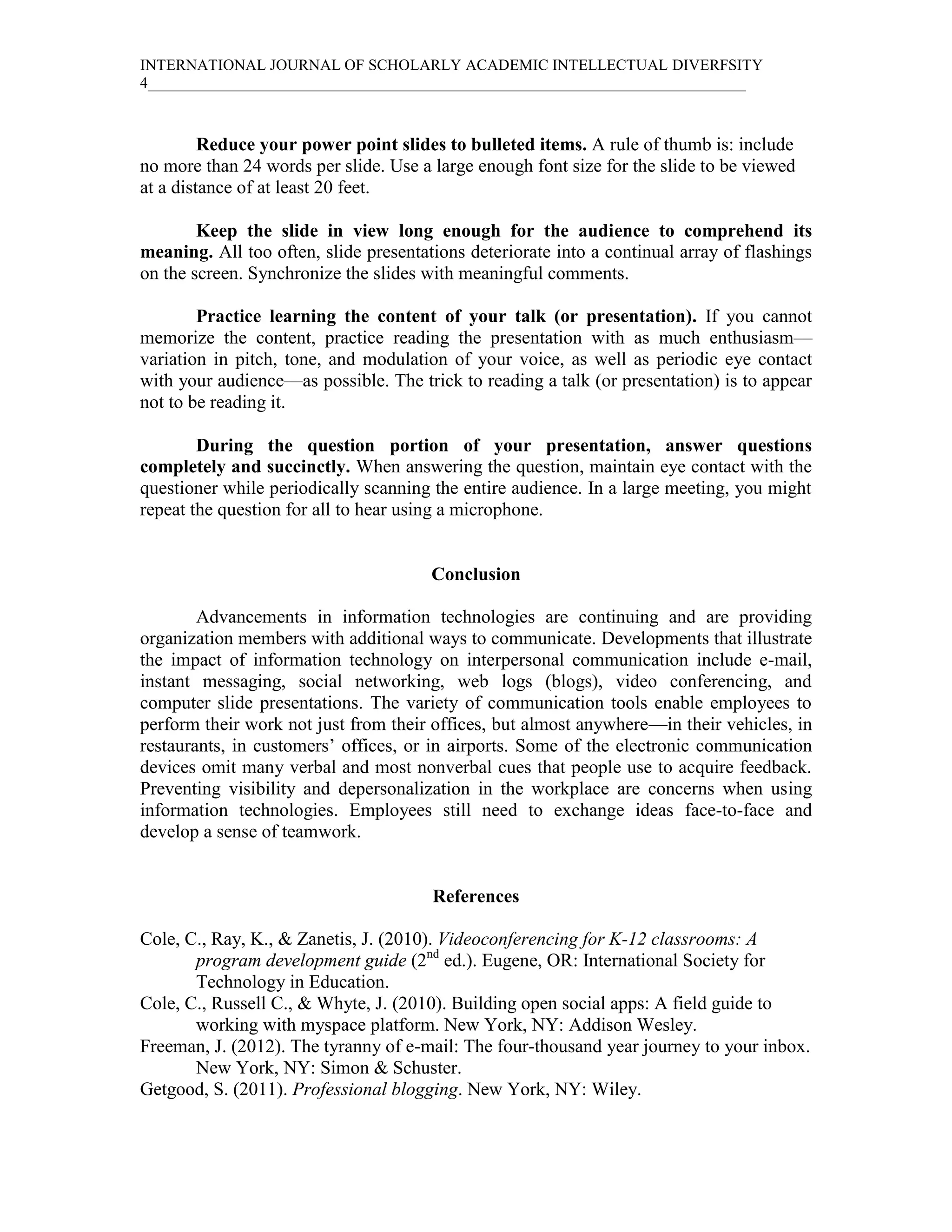 INTERNATIONAL JOURNAL OF SCHOLARLY ACADEMIC INTELLECTUAL DIVERFSITY
4_____________________________________________________________________________



         Reduce your power point slides to bulleted items. A rule of thumb is: include
no more than 24 words per slide. Use a large enough font size for the slide to be viewed
at a distance of at least 20 feet.

        Keep the slide in view long enough for the audience to comprehend its
meaning. All too often, slide presentations deteriorate into a continual array of flashings
on the screen. Synchronize the slides with meaningful comments.

        Practice learning the content of your talk (or presentation). If you cannot
memorize the content, practice reading the presentation with as much enthusiasm—
variation in pitch, tone, and modulation of your voice, as well as periodic eye contact
with your audience—as possible. The trick to reading a talk (or presentation) is to appear
not to be reading it.

        During the question portion of your presentation, answer questions
completely and succinctly. When answering the question, maintain eye contact with the
questioner while periodically scanning the entire audience. In a large meeting, you might
repeat the question for all to hear using a microphone.


                                       Conclusion

        Advancements in information technologies are continuing and are providing
organization members with additional ways to communicate. Developments that illustrate
the impact of information technology on interpersonal communication include e-mail,
instant messaging, social networking, web logs (blogs), video conferencing, and
computer slide presentations. The variety of communication tools enable employees to
perform their work not just from their offices, but almost anywhere—in their vehicles, in
restaurants, in customers’ offices, or in airports. Some of the electronic communication
devices omit many verbal and most nonverbal cues that people use to acquire feedback.
Preventing visibility and depersonalization in the workplace are concerns when using
information technologies. Employees still need to exchange ideas face-to-face and
develop a sense of teamwork.


                                       References

Cole, C., Ray, K., & Zanetis, J. (2010). Videoconferencing for K-12 classrooms: A
       program development guide (2nd ed.). Eugene, OR: International Society for
       Technology in Education.
Cole, C., Russell C., & Whyte, J. (2010). Building open social apps: A field guide to
       working with myspace platform. New York, NY: Addison Wesley.
Freeman, J. (2012). The tyranny of e-mail: The four-thousand year journey to your inbox.
       New York, NY: Simon & Schuster.
Getgood, S. (2011). Professional blogging. New York, NY: Wiley.
 