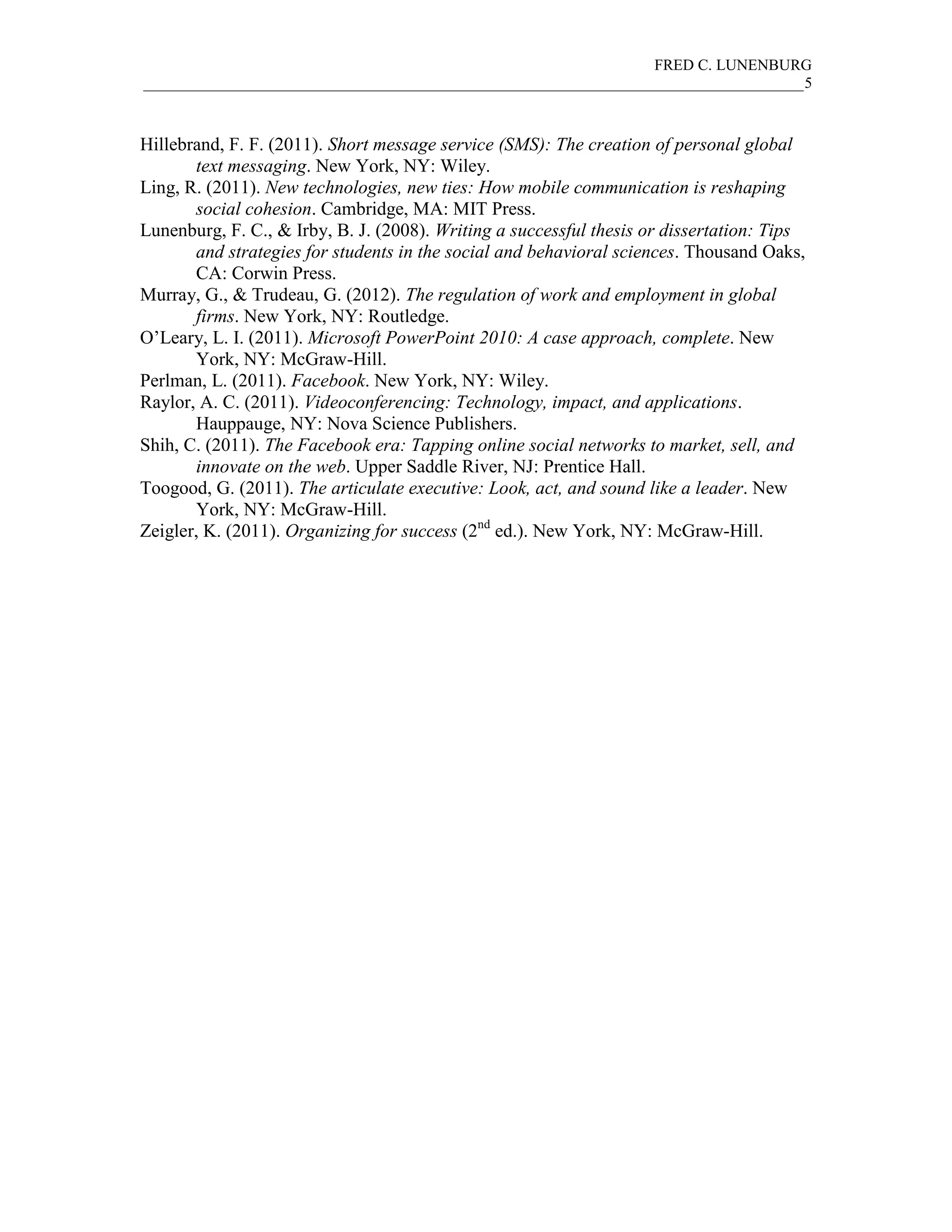 FRED C. LUNENBURG
_____________________________________________________________________________________5



Hillebrand, F. F. (2011). Short message service (SMS): The creation of personal global
       text messaging. New York, NY: Wiley.
Ling, R. (2011). New technologies, new ties: How mobile communication is reshaping
       social cohesion. Cambridge, MA: MIT Press.
Lunenburg, F. C., & Irby, B. J. (2008). Writing a successful thesis or dissertation: Tips
       and strategies for students in the social and behavioral sciences. Thousand Oaks,
       CA: Corwin Press.
Murray, G., & Trudeau, G. (2012). The regulation of work and employment in global
       firms. New York, NY: Routledge.
O’Leary, L. I. (2011). Microsoft PowerPoint 2010: A case approach, complete. New
       York, NY: McGraw-Hill.
Perlman, L. (2011). Facebook. New York, NY: Wiley.
Raylor, A. C. (2011). Videoconferencing: Technology, impact, and applications.
       Hauppauge, NY: Nova Science Publishers.
Shih, C. (2011). The Facebook era: Tapping online social networks to market, sell, and
       innovate on the web. Upper Saddle River, NJ: Prentice Hall.
Toogood, G. (2011). The articulate executive: Look, act, and sound like a leader. New
       York, NY: McGraw-Hill.
Zeigler, K. (2011). Organizing for success (2nd ed.). New York, NY: McGraw-Hill.
 