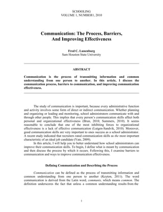 SCHOOLING
VOLUME 1, NUMBER1, 2010
1
Communication: The Process, Barriers,
And Improving Effectiveness
Fred C. Lunenburg
Sam Houston State University
________________________________________________________________________
ABSTRACT
Communication is the process of transmitting information and common
understanding from one person to another. In this article, I discuss the
communication process, barriers to communication, and improving communication
effectiveness.
________________________________________________________________________
The study of communication is important, because every administrative function
and activity involves some form of direct or indirect communication. Whether planning
and organizing or leading and monitoring, school administrators communicate with and
through other people. This implies that every person’s communication skills affect both
personal and organizational effectiveness (Brun, 2010; Summers, 2010). It seems
reasonable to conclude that one of the most inhibiting forces to organizational
effectiveness is a lack of effective communication (Lutgen-Sandvik, 2010). Moreover,
good communication skills are very important to ones success as a school administrator.
A recent study indicated that recruiters rated communication skills as the most important
characteristic of an ideal job candidate (Yate, 2009).
In this article, I will help you to better understand how school administrators can
improve their communication skills. To begin, I define what is meant by communication
and then discuss the process by which it occurs. Following this, I examine barriers to
communication and ways to improve communication effectiveness.
Defining Communication and Describing the Process
Communication can be defined as the process of transmitting information and
common understanding from one person to another (Keyton, 2011). The word
communication is derived from the Latin word, communis, which means common. The
definition underscores the fact that unless a common understanding results from the
 