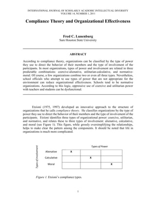 INTERNATIONAL JOURNAL OF SCHOLARLY ACADEMIC INTELLECTUAL DIVERSITY
                        VOLUME 14, NUMBER 1, 2011


  Compliance Theory and Organizational Effectiveness


                                                 Fred C. Lunenburg
                                               Sam Houston State University

________________________________________________________________________

                                                      ABSTRACT

According to compliance theory, organizations can be classified by the type of power
they use to direct the behavior of their members and the type of involvement of the
participants. In most organizations, types of power and involvement are related in three
predictable combinations: coercive-alienative, utilitarian-calculative, and normative-
moral. Of course, a few organizations combine two or even all three types. Nevertheless,
school officials who attempt to use types of power that are not appropriate for the
environment can reduce organizational effectiveness. Schools tend to be normative
organizations. According to this logic, oppressive use of coercive and utilitarian power
with teachers and students can be dysfunctional.
________________________________________________________________________



        Etzioni (1975, 1997) developed an innovative approach to the structure of
organizations that he calls compliance theory. He classifies organizations by the type of
power they use to direct the behavior of their members and the type of involvement of the
participants. Etzioni identifies three types of organizational power: coercive, utilitarian,
and normative, and relates these to three types of involvement: alienative, calculative,
and moral (see Figure 1). This figure, while grossly oversimplifying the relationships,
helps to make clear the pattern among the components. It should be noted that life in
organizations is much more complicated.



                                                    Coercive       Utilitarian of Power
                                                                          Types      Normative
          Types of Involvement




                                 Alienative            X

                                 Calculative                           X

                                   Moral                                                X



            Figure 1. Etzioni’s compliance types.



                                                               1
 