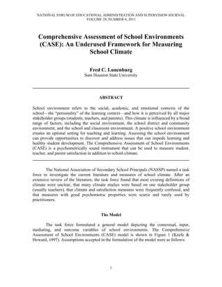 NATIONAL FORUM OF EDUCATIONAL ADMINISTRATION AND SUPERVISION JOURNAL
                        VOLUME 29, NUMBER 4, 2011




   Comprehensive Assessment of School Environments
   (CASE): An Underused Framework for Measuring
                   School Climate

                                 Fred C. Lunenburg
                              Sam Houston State University

________________________________________________________________________

                                      ABSTRACT

School environment refers to the social, academic, and emotional contexts of the
school—the “personality” of the learning context—and how it is perceived by all major
stakeholder groups (students, teachers, and parents). This climate is influenced by a broad
range of factors, including the social environment, the school district and community
environment, and the school and classroom environment. A positive school environment
creates an optimal setting for teaching and learning. Assessing the school environment
can provide opportunities to discover and address issues that can impede learning and
healthy student development. The Comprehensive Assessment of School Environments
(CASE) is a psychometrically sound instrument that can be used to measure student,
teacher, and parent satisfaction in addition to school climate.
________________________________________________________________________

        The National Association of Secondary School Principals (NASSP) named a task
force to investigate the current literature and measures of school climate. After an
extensive review of the literature, the task force found that most existing definitions of
climate were unclear, that many climate studies were based on one stakeholder group
(usually teachers), that climate and satisfaction measures were frequently confused, and
that measures with good psychometric properties were scarce and rarely used by
practitioners.


                                       The Model

       The task force formulated a general model depicting the contextual, input,
mediating, and outcome variables of school environments. The Comprehensive
Assessment of School Environments (CASE) model is shown in Figure 1 (Keefe &
Howard, 1997). Assumptions accepted in the formulation of the model were as follows:




                                            1
 