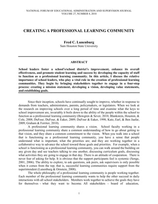 NATIONAL FORUM OF EDUCATIONAL ADMINISTRATION AND SUPERVISION JOURNAL
VOLUME 27, NUMBER 4, 2010
1
CREATING A PROFESSIONAL LEARNING COMMUNITY
Fred C. Lunenburg
Sam Houston State University
ABSTRACT
School leaders foster a school’s/school district’s improvement, enhance its overall
effectiveness, and promote student learning and success by developing the capacity of staff
to function as a professional learning community. In this article, I discuss the relative
importance of school leaders, who play a vital role in the creation of professional learning
communities. They begin by bringing stakeholders together to engage in a four-step
process: creating a mission statement, developing a vision, developing value statements,
and establishing goals.
Since their inception, schools have continually sought to improve, whether in response to
demands from teachers, administrators, parents, policymakers, or legislators. When we look at
the research on improving schools over a long period of time and examine what the keys to
school improvement are, invariably it boils down to the ability of the people within the school to
function as a professional learning community (Bowgren & Sever, 2010; Blankstein, Houston, &
Cole, 2008; DuFour, DuFour, & Eaker, 2009; DuFour & Eaker, 1998; Katz, Earl, & Ben Jaafar,
2009; Graham & Ferriter, 2010).
A professional learning community shares a vision. School faculty working in a
professional learning community share a common understanding of how to go about getting to
that vision, and they share a common commitment to the vision. When you walk into a school
that is functioning as a professional learning community, you have a sense that people
understand what is important, what the priorities are; and they are working together in a
collaborative way to advance the school toward those goals and priorities. For example, when a
school is functioning as a professional learning community, you can walk around the building on
any given day and see teachers talking to one another, discussing curriculum goals, discussing
what activities they are going to engage in that day. There is an attitude of cooperation. There is
never fear of asking for help. It is obvious that the support participants feel is systemic (Senge,
2001, 2006). The ability to explore, to ask questions, ask peers, ask supervisors is only possible
when it comes from the top; that is, successful learning communities require support from the
superintendent (Lunenburg & Ornstein, 2008).
The whole philosophy of a professional learning community is people working together.
Each member of the professional learning community wants to help the other succeed in daily
interactions with all school stakeholders. Members work together to achieve the goals they have
for themselves - what they want to become. All stakeholders - board of education,
 
